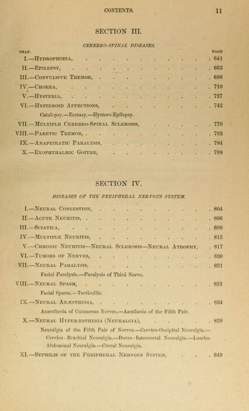 SECTION III. CEIiEBRO-SriXA L DISEASES. CHAP. PAGE I.—Hydrophobia, 641 II.—Epilepsy, 663 IIT.—Convulsive Tremor, 698 IV.—Chorea, . . . 710 V.—Hysteria, . .727 VI.—IIysteboid Affections, 742 Catalepsy.—Ecstasy.—Ilystero-Epilepsy. VII. — Multiple Cekebro-Spixal Sclerosis, 770 VIII.—Paretic Tremor, 782 IX. — Anapeiratic PAKAi.vsrs 784 X.—Exophthalmic Goitre, 789 SECTION IV. DISEASES OF THE PERIPHERAL XERVOUS SYSTEM. I.—Neural Congestion, 804 II.—Acute Neuritis 806 III. -Sciatica, 809 IV.—Multiple Neuritis 815 V. —Chronic Neuritis—Neural Sclerosis—Neural Atrophy, . 817 VL—Tumors of Nerves 820 VTI. —Neural Paralysis Paralysis,—Paralysis of Third Nerve. vill. - Nm i; u. Spasm 881 Facial Spasm.—Torticollis. -NEUR \\. A\ ESI ii: -i \ anaesthesia '>i Cutai u Nerves.—anesthesia of the Fifth Pair. X.—Neural Hyperesthesia (Neuralgia), .... Neuralgia ><r the Fifth Pair <>f Nerves.—Cervioo-Oocipital Neuralgia.— Brachial Neuralgia.—Dorao-Interi ,—Lumbo- AimI.Hnin;il Neuralgia.—Crural Neuralgia. XI.—Syphilis i the Peripheral Nervous System, . . . 849