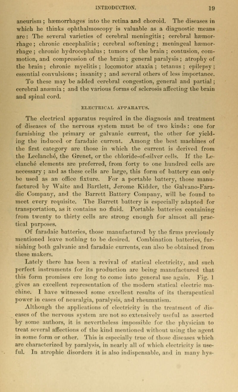 aneurism ; haemorrhages into the retina and choroid. The diseases in which he thinks ophthalmoscopy is valuable as a diagnostic means are: The several varieties of cerebral meningitis ; cerebral haemor- rhage ; chronic encephalitis; cerebral softening; meningeal haemor- rhage ; chronic hydrocephalus ; tumors of the brain ; contusion, com- motion, and compression of the brain ; general paralysis; atrophy of the brain ; chronic myelitis ; locomotor ataxia ; tetanus ; epilepsy ; essential convulsions ; insanity ; and several others of less importance. To these may be added cerebral congestion, general and partial; cerebral anaemia ; and the various forms of sclerosis affecting the brain and spinal cord. ELECTRICAL APPARATUS. The electrical apparatus required in the diagnosis and treatment of diseases of the nervous system must be of two kinds : one for furnishing the primary or galvanic current, the other for yield- ing the induced or faradaic current. Among the best machines of the first category are those in which the current is derived from the Leclanche, the Grenet, or the cbloride-of-silver cells. If the Le- clanche elements are preferred, from forty to one hundred cells arc necessary ; and as these cells are large, this form of battery can only be used as an office fixture. For a portable battery, those manu- factured by Waite and Bartlett, Jerome Kidder, the Galvano-Fara- dic Company, and the Barrett Battery Company, will be found to meet every requisite. The Barrett battery is especially adapted for transportation, as it contains no fluid. Portable batteries containing from twenty to thirty cells are strong enough for almost all prac- tical purposes. Of faradaic batteries, those manufactured by the firms previously mentioned leave nothing to be desired. Combination batteries, fur- nishing both galvanic and faradaic currents, can also be obtained from these makers. Lately there has been a revival of Statical electricity, and such perfect instruments for its production are being manufactured that this form promises ere long to come into general use again. Fig. I gives an excellent representation of the modern statical electric ma- chine. I have witnessed some excellent results of its therapeutical power in 0a8e8 Of neuralgia, parahsis, and rhctimat ism. Although the applications of electricity in the treatment of dis- • of the nervous system are not so extensively useful as asserted by nome authors, it is nevertheless impossible for the physician to treat several affections of the kind mentioned without using the agent in some form or other. This is especially true of those dis< isee which are characterized l>> paralysis, in nearly all of which electricity is use- ful. In atropine disorders it is also indispensable, and in many bys-