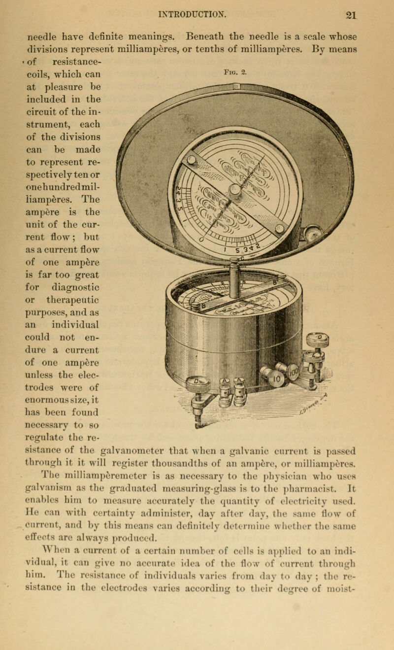 needle have definite meanings. Beneath the needle is a scale whose divisions represent milliamperes, or tenths of milliamperes. By means • of resistance- coils, which can Fl°- 2- at pleasure be included in the circuit of the in- strument, each of the divisions can be made to represent re- spectively ten or onehundred mil- liamperes. The ampere is the unit of the cur- rent flow ; but as a current flow of one ampere is far too great for diagnostic or therapeutic purposes, and as an individual could not en- dure a current of one ampere unless the elec- trodes were of enormous size, it baa been found necessary t<> so regulate the re- sistance of the galvanometer thai when a galvanic current is passed through it it will register thousandths <>f an ampere, or milliamperes. The milliamperemeter is as necessary i<> the physician who uses galvanism as the graduated measuring-glass is to the pharmacist. It enables him to measure accurately the quantity of electricity used. He oan with certainty administer, day after day. the same flow of Current, and by this means can definitely deft rmine whether the same effects are always produced. \\ hen a current <>f a certain number <>f cells is applied to an indi- vidual, it can give n-> accurat.' idea <>f the flow of current through him. The resistance of individuals varies from daj to day; th Bistanoe in (he electrodes varies according t<> their degree of moist-