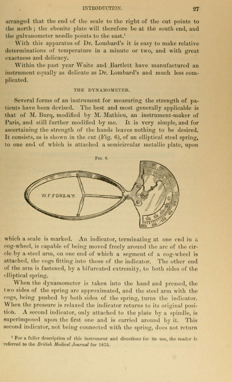 arranged tbat the end of the scale to the right of the cut points to the north ; the ebonite plate will therefore be at the south end, and the galvanometer needle points to the east.1 AVith this apparatus of Dr. Lombard's it is easy to make relative determinations of temperature in a minute or two, and with great exactness and delicacy. Within the past year Waite and Bartlett have manufactured an instrument equally as delicate as Dr. Lombard's and much less com- plicated. THE DYNAMOMETER. Several forms of an instrument for measuring the strength of pa- tients have been devised. The best and most generally applicable is that of M. Burq, modified by M. Mathieu, an instrument-maker of Paris, and still further modified by me. It is very simple, and for ascertaining the strength of the hands leaves nothing to be desired. It consist 8, as is shown in the cut (Fig. 0), of an elliptical steel spring, to one end of which is attached a semicircular metallic plate, upon Fig. G. which a scale is marked. An indicator, terminating at one end in a COg-wheel, is capable of being moved freely around the arc of the cir- cle by a Steel arm, on one end of which a segment of a COg-wheel is attached, the COgB fitting into those of the indicator. The other end of the arm is fastened, by a bifurcated extremity, to both sides of the i lliptical spring. When the dynamometer is taken into the hand and pressed, the two sides of the Bpring are approximated, and the steel arm with (lie cogs, being poshed by both sides of the Bpring, turns the indicator. \\ hen the pressure is relaxed the indicator returns to its original posi- tion. A second indicator, only attached to the plate by a spin.lie. is superimposed upon the firsl one and is carried around by it. This second indicator,nol being connected with the spring, does not return 1 F<.r a fuller description <>f this Instrument and directions for it.- use, the read r i referred to the British iftdieal Journal foi L87S,
