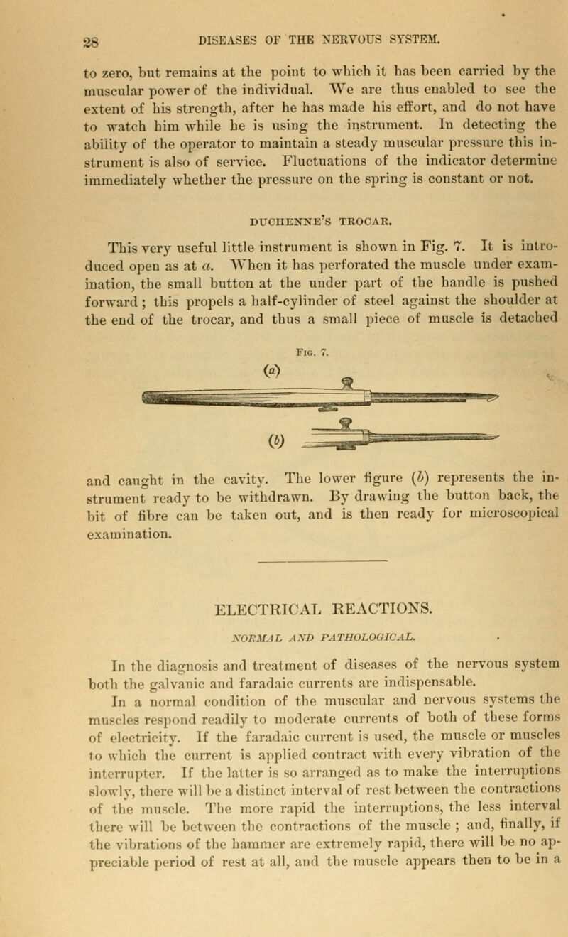 to zero, but remains at the point to which it has been carried by the muscular power of the individual. We are thus enabled to see the extent of his strength, after he has made his effort, and do not have to watch him while he is using the instrument. In detecting the ability of the operator to maintain a steady muscular pressure this in- strument is also of service. Fluctuations of the indicator determine immediately whether the pressure on the spring is constant or not. duchenne's trocar. This very useful little instrument is shown in Fig. 7. It is intro- duced open as at a. When it has perforated the muscle under exam- ination, the small button at the under part of the handle is pushed forward; this propels a half-cylinder of steel against the shoulder at the end of the trocar, and thus a small piece of muscle is detached Fig. 7. <3 JB_ and caught in the cavity. The lower figure (b) represents the in- strument ready to be withdrawn. By drawing the button back, the bit of fibre can be taken out, and is then ready for microscopical examination. ELECTRICAL REACTIONS. NORMAL AXD PATHOLOGICAL. In the diagnosis and treatment of diseases of the nervous system both the galvanic and faradaic currents are indispensable. In a normal condition of the muscular and nervous systems the muscles respond readily to moderate currents of both of these forms of electricity. If the faradaic current is used, the muscle or muscles to which the current is applied contract with every vibration of the interrupter. If the latter is so arranged as to make the interruptions slowly, there will be a distinct interval of rest between the contractions of the muscle. The more rapid the interruptions, the less interval there will be between the contractions of the muscle ; and, finally, if the vibrations of the hammer are extremely rapid, there will be no ap- preciable period of rest at all, and the muscle appears then to be in a