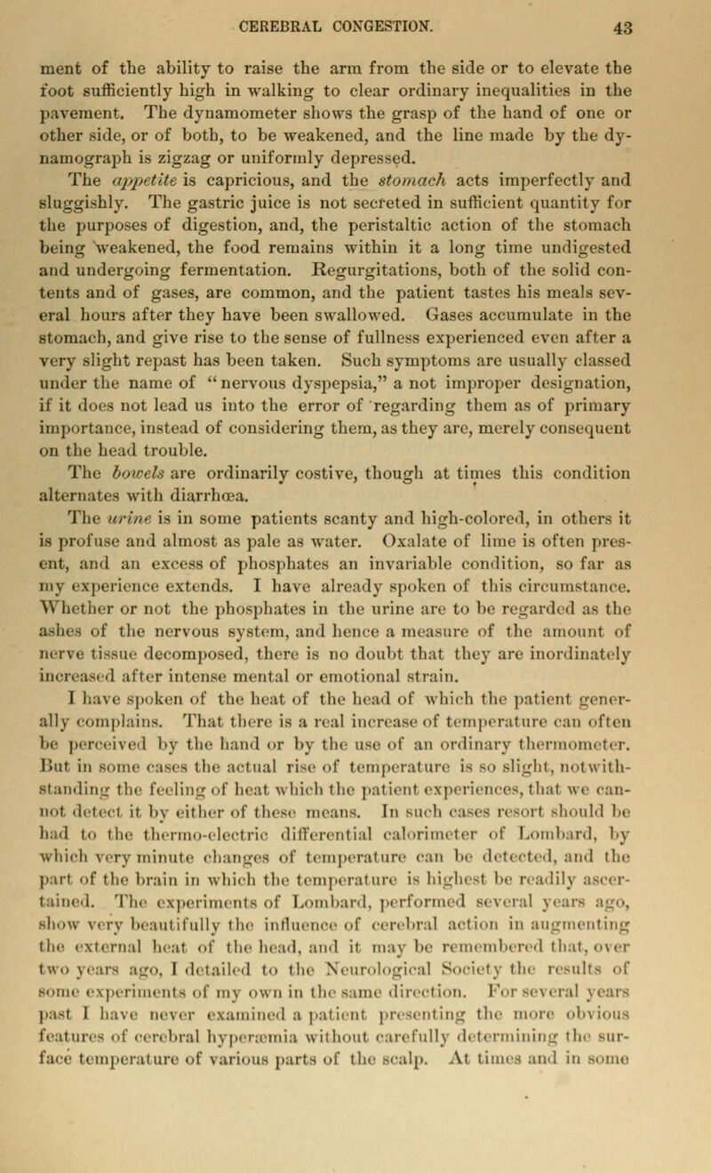 ment of the ability to raise the arm from the side or to elevate the foot sufficiently high in walking to clear ordinary inequalities in the pavement. The dynamometer shows the grasp of the hand of one or other side, or of both, to be weakened, and the line made by the dy- namograph is zigzag or uniformly depressed. The appetite is capricious, and the stomach acts imperfectly and sluggishly. The gastric juice is not secreted in sufficient quantity for the purposes of digestion, and, the peristaltic action of the stomach being weakened, the food remains within it a long time undigested and undergoing fermentation. Regurgitations, both of the solid con- tents and of gases, are common, and the patient tastes his meals sev- eral hours after they have been swallowed. Gases accumulate in the stomach, and give rise to the sense of fullness experienced even after a very slight repast has been taken. Such symptoms are usually classed under the name of nervous dyspepsia, a not improper designation, if it does not lead us into the error of regarding them as of primary importance, instead of considering thern, as they are, merely consequent on the head trouble. The bowels are ordinarily costive, though at times this condition alternates with diarrhoea. The urine is in some patients scanty and high-colored, in others it is profuse and almost as pale as water. Oxalate of lime is often pres- ent, and an excess of phosphates an invariable condition, so far as my experience extends. I have already spoken of this circumstance. Whether or not the phosphates in the urine are to be regarded as the ashes of the nervous system, and hence a measure of the amount of nerve tissue decomposed, there is no doubt that they are inordinately increased after intense mental or emotional strain. I have spoken of the heat of the head of which the patient gener- ally complains. Thai there is a real increase of temperature can often he perceived by the hand or by the use of an ordinary thermometer. lint in some cases the actual rise of temperature is so Blight, notwith- standing the feeling of heat, which the patient experiences, that we can- not deteel it 1)V either-of these means. In such cases resort Bhould be had to the thermo-electrir differential calorimeter of Lombard, by which very minute changes of temperature can be detected, and the part of the brain in which the temperature is highest be readily ascer- tained. The experiments of Lombard, performed several years ago, show very beautifully the influence of cerebral action in augmenting the external heat of the head, and it maybe remembered that, over two years ago, [detailed to the Neurological Society the results of some experiments of my own in the same direction. Forseveral years past 1 have never examined a pat'nut presenting the more obvious features of cerebral hyperemia without carefully determining the BUr- face temperature Of various parts of the scalp. At times and in Borne