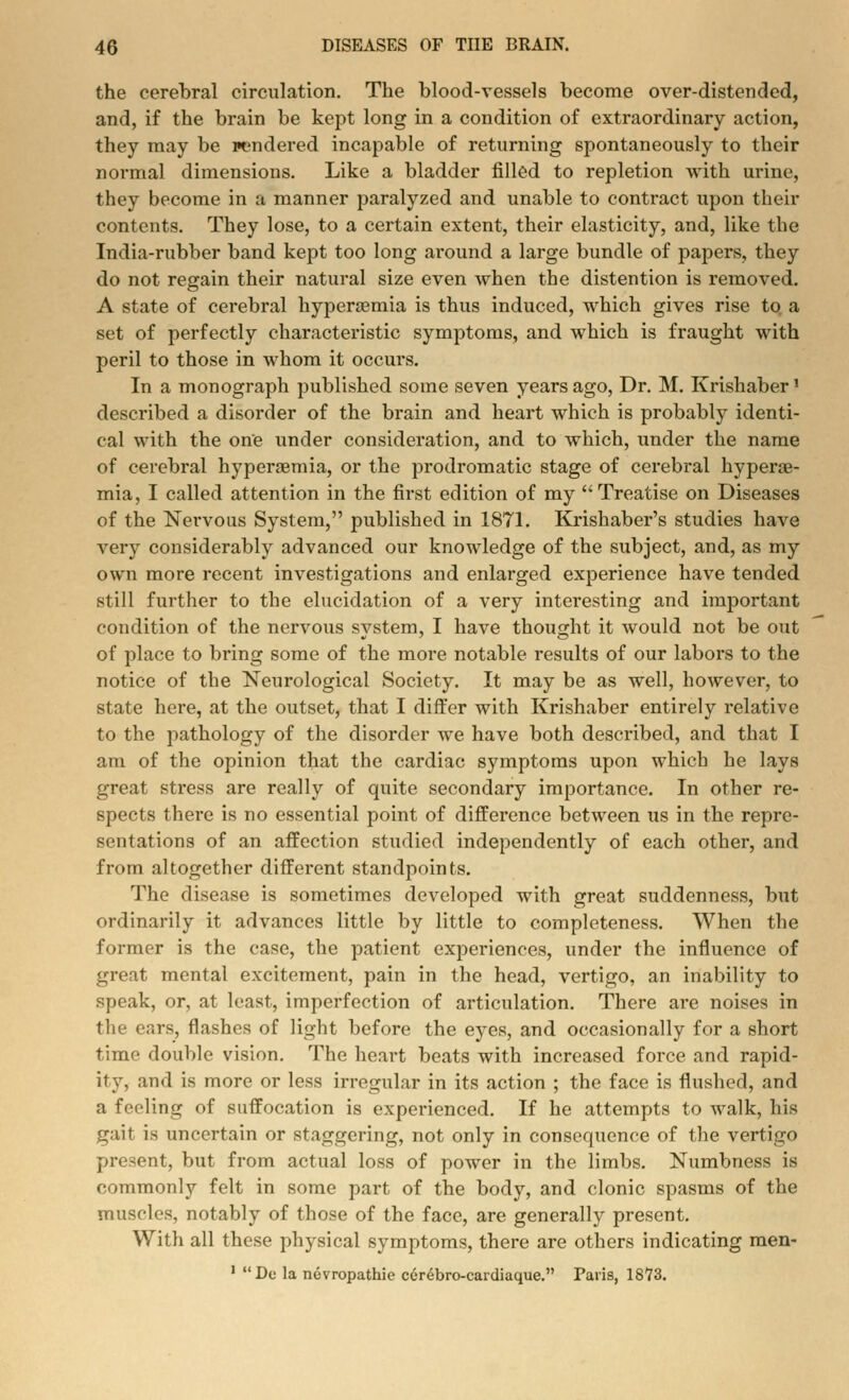 the cerebral circulation. The blood-vessels become over-distended, and, if the brain be kept long in a condition of extraordinary action, they may be rendered incapable of returning spontaneously to their normal dimensions. Like a bladder filled to repletion with urine, they become in a manner paralyzed and unable to contract upon their contents. They lose, to a certain extent, their elasticity, and, like the India-rubber band kept too long around a large bundle of papers, they do not regain their natural size even when the distention is removed. A state of cerebral hyperemia is thus induced, which gives rise to a set of perfectly characteristic symptoms, and which is fraught with peril to those in whom it occurs. In a monograph published some seven years ago, Dr. M. Krishaber1 described a disorder of the brain and heart which is probably identi- cal with the one under consideration, and to which, under the name of cerebral hyperemia, or the prodromatic stage of cerebral hypere- mia, I called attention in the first edition of my '; Treatise on Diseases of the Nervous System, published in 1871. Krishaber's studies have very considerably advanced our knowledge of the subject, and, as my own more recent investigations and enlarged experience have tended still further to the elucidation of a very interesting and important condition of the nervous system, I have thought it would not be out of place to bring some of the more notable results of our labors to the notice of the Neurological Society. It may be as well, however, to state here, at the outset, that I differ with Krishaber entirely relative to the pathology of the disorder we have both described, and that I am of the opinion that the cardiac symptoms upon which he lays great stress are really of quite secondary importance. In other re- spects there is no essential point of difference between us in the repre- sentations of an affection studied independently of each other, and from altogether different standpoints. The disease is sometimes developed with great suddenness, but ordinarily it advances little by little to completeness. When the former is the case, the patient experiences, under the influence of great mental excitement, pain in the head, vertigo, an inability to speak, or, at least, imperfection of articulation. There are noises in the ears, flashes of light before the eyes, and occasionally for a short time double vision. The heart beats with increased force and rapid- ity, and is more or less irregular in its action ; the face is flushed, and a feeling of suffocation is experienced. If he attempts to walk, his gait is uncertain or staggering, not only in consequence of the vertigo present, but from actual loss of power in the limbs. Numbness is commonly felt in some part of the body, and clonic spasms of the muscles, notably of those of the face, are generally present. With all these physical symptoms, there are others indicating men- 1 De la nevropathic ccr^bro-cardiaque. Paris, 18*73.