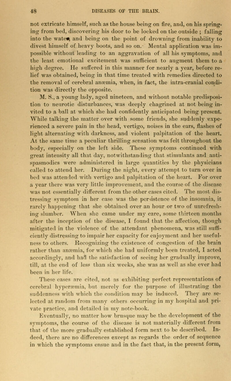 not extricate himself, such as the house being on fire, and, on his spring- ing from bed, discovering his door to be locked on the outside ; falling into the wate^ and being on the point of drowning from inability to divest himself of heavy boots, and so on.- Mental application was im- possible without leading to an aggravation of all his symptoms, and the least emotional excitement was sufficient to augment them to a high degree. He suffered in this manner for nearly a year, before re- lief was obtained, being in that time treated with remedies directed to the removal of cerebral anaemia, when, in fact, the intra-cranial condi- tion was directly the opposite. M. S., a young lady, aged nineteen, and without notable predisposi- tion to neurotic disturbances, was deeply chagrined at not being in- vited to a ball at which she had confidently anticipated being present. While talking the matter over with some friends, she suddenly expe- rienced a severe pain in the head, vertigo, noises in the ears, flashes of light alternating with darkness, and violent palpitation of the heart. At the same time a peculiar thrilling sensation was felt throughout the body, especially on the left side. These symptoms continued with great intensity all that day, notwithstanding that stimulants and anti- spasmodics were administered in large quantities by the physicians called to attend her. During the night, every attempt to turn over in bed was attended with vertigo and palpitation of the heart. For over a year there was very little improvement, and the course of the disease was not essentially different from the other cases cited. The most dis- tressing symptom in her case was the persistence of the insomnia, it rarely happening that she obtained over an hour or two of unrefresil- ing slumber. When she came under my care, some thirteen months after the inception of the disease, I found that the affection, though mitigated in the violence of the attendant phenomena, was still suffi- ciently distressing to impair her capacity for enjoyment and her useful- ness to others. Recognizing the existence of congestion of the brain rather than anremia, for which she had uniformly been treated, I acted accordingly, and had the satisfaction of seeing her gradually improve, till, at the end of less than six weeks, she was as well as she ever had been in her life. The^e ca^es nre cited, not as exhibiting perfect representations of cerebral hypera?mia, but merely for the purpose of illustrating the suddenness with which the condition may be induced. They are se- lected at random from many others occurring in my hospital and pri- vate practice, and detailed in my note-book. Eventually, no matter how brusque maybe the development of the symptoms, the course of the disease is not materially different from that of the more gradually established form next to be described. In- deed, there are no differences except as regards the order of sequence in which the symptoms ensue and in the fact that, in the present form,