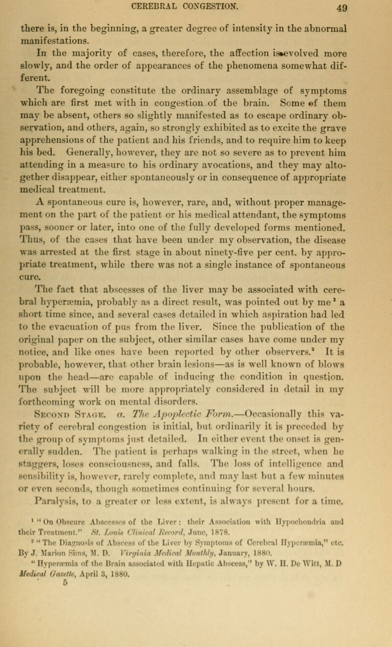 there is, in the beginning, a greater degree of intensity in the abnormal manifestations. In the majority of cases, therefore, the affection is»evolved more slowly, and the order of appearances of the phenomena somewhat dif- ferent. The foregoing constitute the ordinary assemblage of symptoms which are first met with in congestion of the brain. Some ©f them may be absent, others so slightly manifested as to escape ordinary ob- servation, and others, again, so strongly exhibited as to excite the grave apprehensions of the patient and his friends, and to require him to keep his bed. Generally, however, they are not so severe as to prevent him attending in a measure to his ordinary avocations, and they may alto- gether disappear, either spontaneously or in consequence of appropriate medical treatment. A spontaneous cure is, however, rare, and, without proper manage- ment on the part of the patient or his medical attendant, the symptoms pass, sooner or later, into one of the fully developed forms mentioned. Thus, of the cases that have been under my observation, the disease was arrested at the first stage in about ninety-five per cent, by appro- priate treatment, while there was not a single instance of spontaneous cure. The fact that abscesses of the liver may be associated with cere- bral hyperemia, probably as a direct result, was pointed out by me1 a short time since, and several cases detailed in which aspiration had led to the evacuation of pus from the liver. Since the publication of the original paper on the subject, other similar cases have come under my notice, and like ones have been reported by other observers.1 It is probable, however, that other brain lesions—as is well known of blows upon the head—arc capable of inducing the condition in question. The subject will be more appropriately considered in detail in my forthcoming work on mental disorders. Second Stage. . The Apoplectic Fbrm.—Occasionally this va- riety of cerebral congestion is initial, but ordinarily it is preceded by the group of symptoms just detailed. In either event theonsel is gen- erally sudden. The patient is perhaps walking in the street, when lie rers, loves; consciousness, and falls. The loss of intelligence and sensibility is, however, rarely complete, and may last but a few minutes ■ ■I- even leconds, though sometimes continuing for several hours. Paralysis, to a greater or less extent, is always present tor a time. 'On Obscure Abscesses of tbe Liver; their Association with Hypochondria and their Treatment. 8t. /.■mix Clinical Record, June, 181 • The Diagnosis oi U>sc« of the Lircr by Symptoms of Cerebral Hypcrsemia, etc. li\ .1. Marion Sims, U. D. Virginia Medical Monthly, January, L880. Hypeneinia <<f tli Brain associated with Hepatic Abscess, by w. II. !><• Witt, M. D Medical GauetU, April 3, 1880. 5