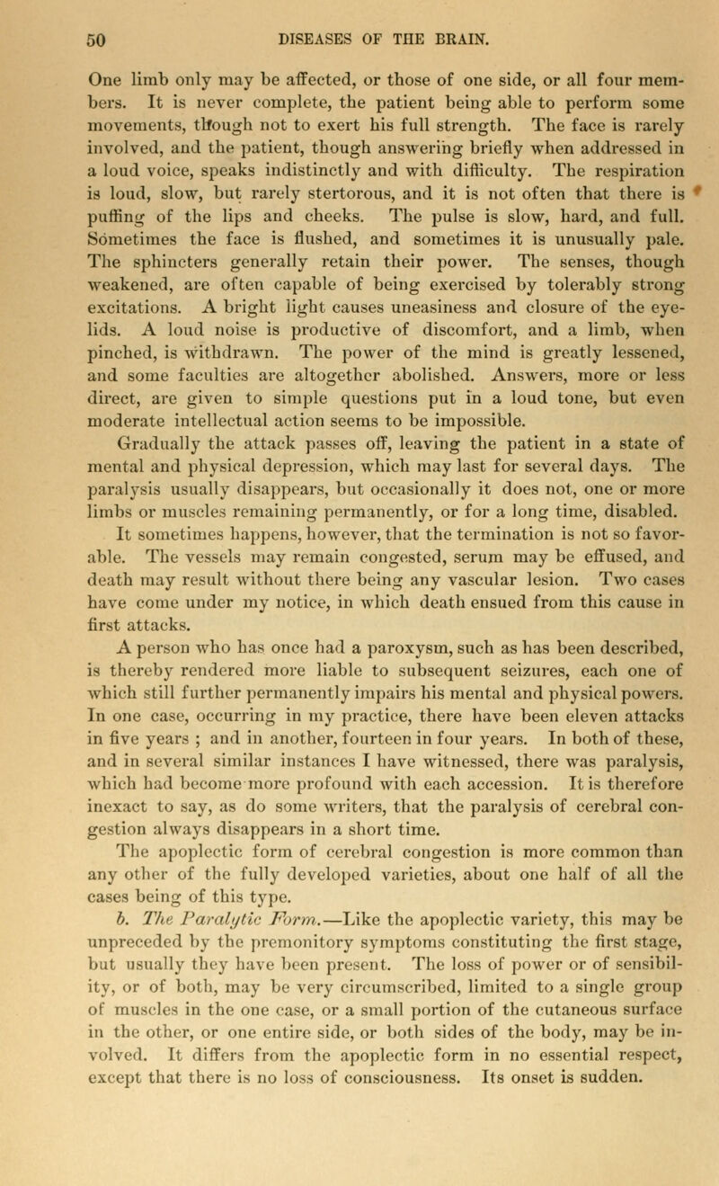One limb only may be affected, or tbose of one side, or all four mem- bers. It is never complete, the patient being able to perform some movements, th*ough not to exert his full strength. The face is rarely involved, and the patient, though answering briefly when addressed in a loud voice, speaks indistinctly and with difficulty. The respiration is loud, slow, but rarely stertorous, and it is not often that there is * puffing of the lips and cheeks. The pulse is slow, hard, and full. Sometimes the face is flushed, and sometimes it is unusually pale. The sphincters generally retain their power. The senses, though weakened, are often capable of being exercised by tolerably strong excitations. A bright light causes uneasiness and closure of the eye- lids. A loud noise is productive of discomfort, and a limb, when pinched, is withdrawn. The power of the mind is greatly lessened, and some faculties are altogether abolished. Answers, more or less direct, are given to simple questions put in a loud tone, but even moderate intellectual action seems to be impossible. Gradually the attack passes off, leaving the patient in a state of mental and physical depression, which may last for several days. The paralysis usually disappears, but occasionally it does not, one or more limbs or muscles remaining permanently, or for a long time, disabled. It sometimes happens, however, that the termination is not so favor- able. The vessels may remain congested, serum may be effused, and death may result without there being any vascular lesion. Two cases have come under my notice, in which death ensued from this cause in first attacks. A person who has once had a paroxysm, such as has been described, is thereby rendered more liable to subsequent seizures, each one of which still further permanently impairs his mental and physical powers. In one case, occurring in my practice, there have been eleven attacks in five years ; and in another, fourteen in four years. In both of these, and in several similar instances I have witnessed, there was paralysis, which had become more profound with each accession. It is therefore inexact to say, as do some writers, that the paralysis of cerebral con- gestion always disappears in a short time. The apoplectic form of cerebral congestion is more common than any other of the fully developed varieties, about one half of all the cases being of this type. b. The Paralytic Form.—Like the apoplectic variety, this may be unpreceded by the premonitory symptoms constituting the first stage, but usually they have been present. The loss of power or of sensibil- ity, or of both, may be very circumscribed, limited to a single group of muscles in the one case, or a small portion of the cutaneous surface in the other, or one entire side, or both sides of the body, may be in- volved. It differs from the apoplectic form in no essential respect, except that there is no loss of consciousness. Its onset is sudden.