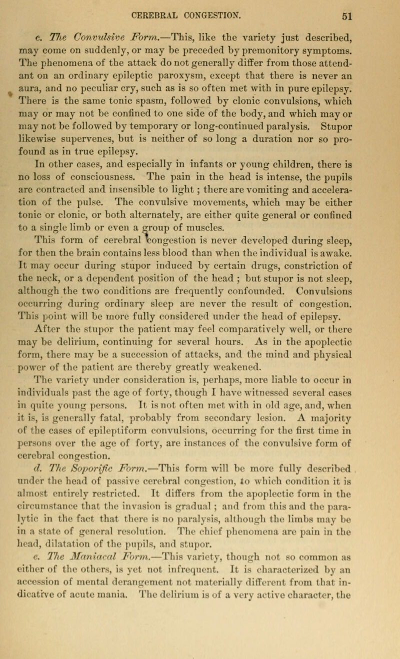 c. Tlie Convulsive Form.—This, like the variety just described, may come on suddenly, or may be preceded by premonitory symptoms. The phenomena of the attack do not generally differ from those attend- ant on an ordinary epileptic paroxysm, except that there is never an aura, and no peculiar cry, such as is so often met with in pure epilepsy. There is the same tonic spasm, followed by clonic convulsions, which may or may not be confined to one side of the body, and which may or may not be followed by temporary or long-continued paralysis. Stupor likewise supervenes, but is neither of so long a duration nor so pro- found as in true epilepsy. In other cases, and especially in infants or young children, there is no loss of consciousness. The pain in the head is intense, the pupils are contracted and insensible to light; there are vomiting and accelera- tion of tlie pulse. The convulsive movements, which may be either tonic or clonic, or both alternately, are either quite general or confined to a single limb or even a group of muscles. This form of cerebral congestion is never developed during sleep, for then the brain contains less blood than when the individual is awake. It may occur during stupor induced by certain drugs, constriction of the neck, or a dependent position of the head ; but stupor is not sleep, although the two conditions are frequently confounded. Convulsions occurring during ordinary sleep are never the result of congestion. This point will be more fully considered under the head of epilepsy. After the stupor the patient may feel comparatively well, or there may be delirium, continuing for several hours. As in the apoplectic form, there may be a succession of attacks, and the mind and physical power of the patient are thereby greatly weakened. The variety under consideration is, perhaps, more liable to occur in individuals past the age of forty, though I have witnessed several cases in quite young persons. It is not often met with in old age, and, when it is, is generally fatal, probably from secondary lesion. A majority of the cases of epileptiform convulsions, occurring for the first time in persons over the age of forty, are instances of the convulsive form of cerebral congestion. '/. Tin tfojiurijii- Form.—This form will be more fully described under the head of passive cerebral congestion, to which condition it is almost entirely restricted. It difTers from the apoplectic form in the circumstance that the invasion is gradual ; and from this and the para- lytic in the fact that then- is no paralysis, although the limbs may he in a -laic of general resolution. The chief phenomena are pain in the head, dilatation of the pupils, and stupor. & '/'//<■ Maniacal Fbrm.-—This variety, though not bo common as either of the others, is yel not infrequent. It is characterized by an accession of mental derangement not materially different from that in- dicative of acute mania. The delirium is of a very active character, the