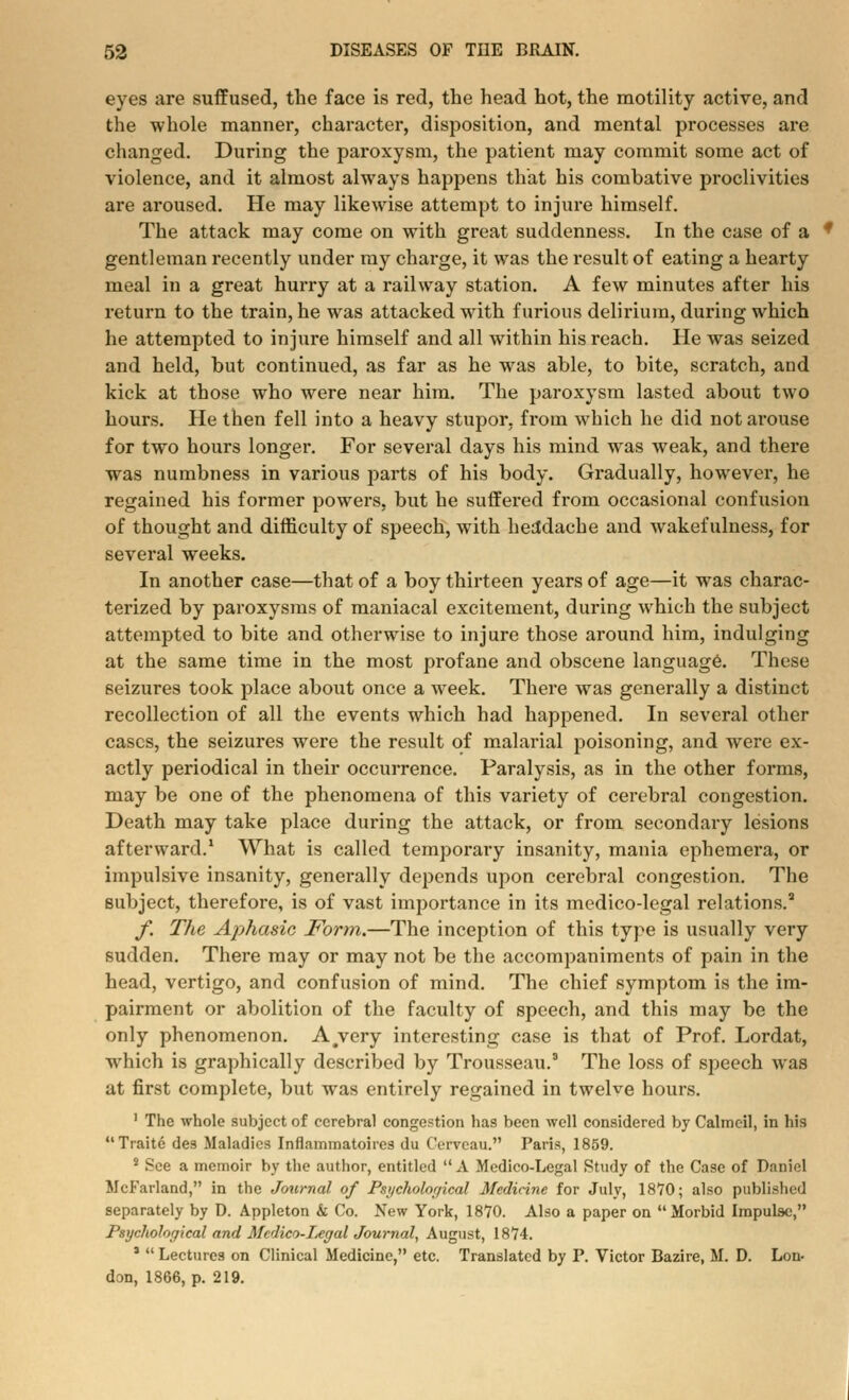 eyes are suffused, the face is red, the head hot, the motility active, and the whole manner, character, disposition, and mental processes are changed. During the paroxysm, the patient may commit some act of violence, and it almost always happens that his combative proclivities are aroused. He may likewise attempt to injure himself. The attack may come on with great suddenness. In the case of a gentleman recently under my charge, it was the result of eating a hearty meal in a great hurry at a railway station. A few minutes after his return to the train, he was attacked with furious delirium, during which he attempted to injure himself and all within his reach. He was seized and held, but continued, as far as he was able, to bite, scratch, and kick at those who were near him. The paroxysm lasted about two hours. He then fell into a heavy stupor, from which he did not arouse for two hours longer. For several days his mind was weak, and there was numbness in various parts of his body. Gradually, however, he regained his former powers, but he suffered from occasional confusion of thought and difficulty of speech, with headache and wakefulness, for several weeks. In another case—that of a boy thirteen years of age—it was charac- terized by paroxysms of maniacal excitement, during which the subject attempted to bite and otherwise to injure those around him, indulging at the same time in the most profane and obscene language. These seizures took place about once a week. There was generally a distinct recollection of all the events which had happened. In several other cases, the seizures were the result of malarial poisoning, and were ex- actly periodical in their occurrence. Paralysis, as in the other forms, may be one of the phenomena of this variety of cerebral congestion. Death may take place during the attack, or from secondary lesions afterward.1 What is called temporary insanity, mania ephemera, or impulsive insanity, generally depends upon cerebral congestion. The subject, therefore, is of vast importance in its medico-legal relations. f. The Aphasia Form.—The inception of this type is usually very sudden. There may or may not be the accompaniments of pain in the head, vertigo, and confusion of mind. The chief symptom is the im- pairment or abolition of the faculty of speech, and this may be the only phenomenon. A.very interesting case is that of Prof. Lordat, which is graphically described by Trousseau.3 The loss of speech was at first complete, but was entirely regained in twelve hours. ' The whole subject of cerebral congestion has been well considered by Calmeil, in his Traitc des Maladies Inflammatoircs du Cervcau. Paris, 1859. * See a memoir by the author, entitled A Medico-Legal Study of the Case of Daniel McFarland, in the Journal of Psychological Medicine for July, 1870; also published separately by D. Appleton & Co. New York, 1870. Also a paper on Morbid Impulse, Psychological and Medico-I<egal Journal, August, 1874. 1 Lectures on Clinical Medicine, etc. Translated by P. Victor Bazire, M. D. Lon- don, 1866, p. 219.