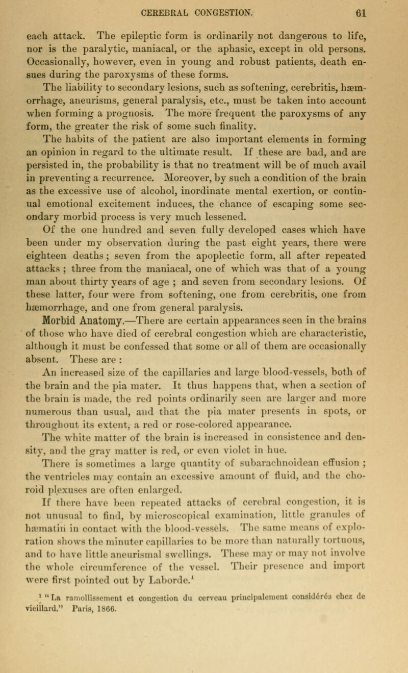 each attack. The epileptic form is ordinarily not dangerous to life, nor is the paralytic, maniacal, or the aphasic, except in old persons. Occasionally, however, even in young and robust patients, death en- sues during the paroxysms of these forms. The liability to secondary lesions, such as softening, cerebritis, haem- orrhage, aneurisms, general paralysis, etc., must be taken into account when forming a prognosis. The more frequent the paroxysms of any form, the greater the risk of some such finality. The habits of the patient are also important elements in forming an opinion in regard to the ultimate result. If these are bad, and are persisted in, the probability is that no treatment will be of much avail in preventing a recurrence. Moreover,by such a condition of the brain as the excessive use of alcohol, inordinate mental exertion, or contin- ual emotional excitement induces, the chance of escaping some sec- ondary morbid process is very much lessened. Of the one hundred and seven fully developed cases which have been under my observation during the past eight years, there were eighteen deaths ; seven from the apoplectic form, all after repeated attacks ; three from the maniacal, one of which was that of a young man about thirty years of age ; and seven from secondary lesions. Of these latter, four were from softening, one from cerebritis, one from hemorrhage, and one from general paralysis. Morbid Anatomy.—There are certain appearances seen in the brains of those who have died of cerebral congestion which are characteristic, although it must be confessed that some or all of them are occasionally absent. These arc : An increased size of the capillaries ami large blood-vessels, both of the brain ami the pia mater. It thus happens that, when a section of the brain is made, the red points ordinarily seen are larger and more numerous than usual, ami that the pia mater presents in spots, or throughout it- extent; a red or rose-colored appearance. The w hitc matter of the brain is increased in Consistence ami den- sity, and the gray matter is red, or even riolet in hue. There is sometimes a large quantity of Bubarachnoidean effusion j the ventricles mav contain au excessive amount of fluid, and the cho- roid plexuses are ofien en la rge< 1. [f there have been repeated attacks of cerebral congestion, it is not unusual t«» find, by microscopical examination, little granules of ha iii.it iii ill contact with the blood-VCSSels. The same means of explo- ration shows the minuter capillaries t.» be more than naturally tortuous, ami to have little aiieiirismal swellings. These may or may not involve the whole circumference of the ve»el. Their presence ami import were first pointed out by Laborde.' 1 La ramollissement ct congestion du cervcau princlpaleinant considers chcz de vii ilhnJ. Paris, 180C.