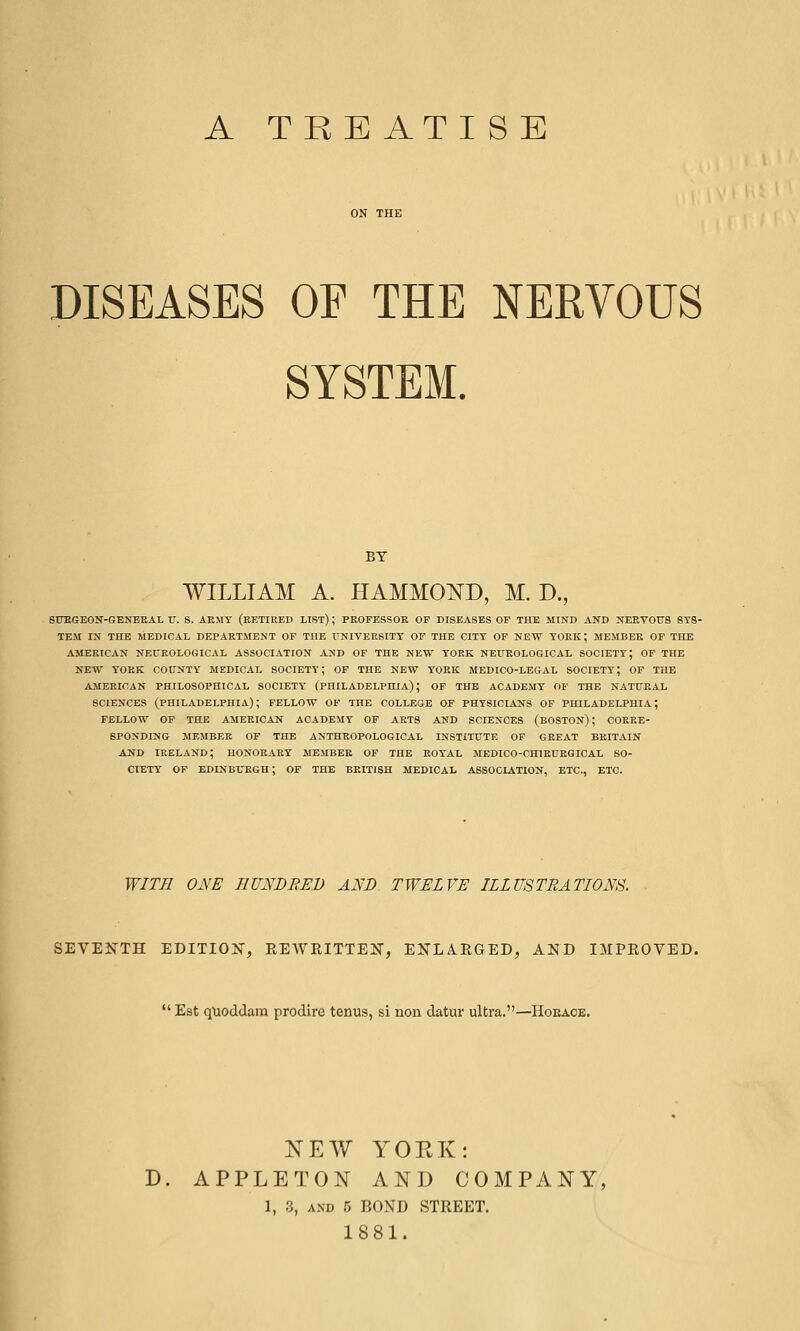 A TREATISE DISEASES OE THE NERVOUS SYSTEM. BY WILLIAM A. HAMMOND, M. D., SITEGEON-GENEEAL IT. S. AEMT (EKTIKED LIST) ; PEOFESSOE OF DISEASES OF THE MIND AND NEEV0F8 SYS- TEM IN THE MEDICAL DEPAETMENT OF THE UNIVERSITY OF THE CITY OF NEW YOEK; MEMBEE OF THE AMEEICAN NEUROLOGICAL ASSOCIATION AND OF THE NEW YOEK NEUEOLOGICAL SOCIETY; OF THE NEW YOEK COUNTY MEDICAL SOCIETY; OF THE NEW YORK MEDICO-LEGAL SOCIETY; OP THE AMEEICAN PHILOSOPHICAL SOCIETY (PHILADELPHIA); OP THE ACADEMY OF THE NATURAL SCIENCES (PHILADELPHIA); FELLOW OF THE COLLEGE OF PHYSICIANS OF PHILADELPHIA; FELLOW OF THE AMERICAN ACADEMY OF ARTS AND SCIENCES (BOSTON); COEEE- 8P0NDING MEMBEE OP THE ANTHROPOLOGICAL INSTITUTE OF GEEAT BEITAIN AND IRELAND; HONOEAEY MEMBEE OF THE EOYAL MEDICO-CHIEUEGICAL SO- CTETT OP EDINBTTEGH; OF THE BKITISH MEDICAL ASSOCIATION, ETC., ETC. WITH ONE HUNDRED AND TWELVE ILLUSTRATIONS. SEVENTH EDITION, REAVRITTEN, ENLARGED, AND IMPROVED. Est quoddam prodire tonus, si non datur ultra.—Hoeaoe. NEW YORK: D. APPLETON AND COMPANY^ 1, 3, AND 5 BOND STREET. 1881.