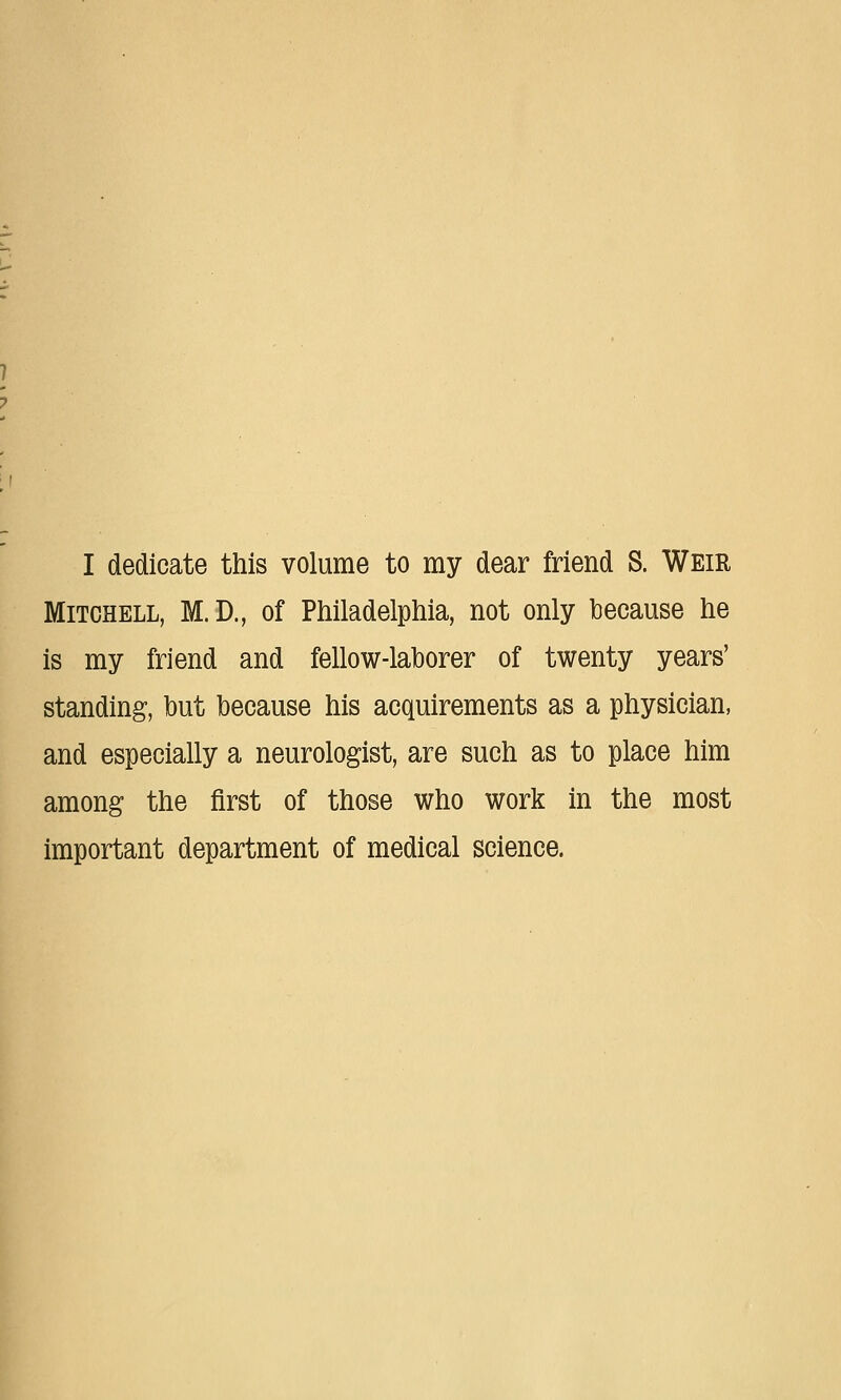 I dedicate this volume to my dear friend S. Weir Mitchell, M.D., of Philadelphia, not only because he is my friend and fellow-laborer of twenty years' standing, but because his acquirements as a physician, and especially a neurologist, are such as to place him among the first of those who work in the most important department of medical science.