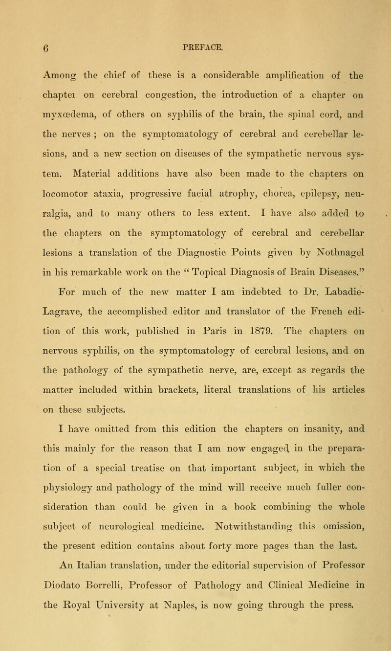 Among the chief of these is a considerable amplification of the chaptei on cerebral congestion, the introduction of a chapter on myxedema, of others on syphilis of the brain, the spinal cord, and the nerves ; on the symptomatology of cerebral and cerebellar le- sions, and a new section on diseases of the sympathetic nervous sys- tem. Material additions have also been made to the chapters on locomotor ataxia, progressive facial atrophy, chorea, cj^ilepsy, neu- ralgia, and to many others to less extent. I have also added to the chapters on the symptomatology of cerebral and cerebellar lesions a translation of the Diagnostic Points given by Nothnagel in his remarkable work on the  Topical Diagnosis of Brain Diseases. For much of the new matter I am indebted to Dr. Labadie- Lagrave, the accomplished editor and translator of the French edi- tion of this work, published in Paris in 1879. The chapters on nervous syphilis, on the symptomatology of cerebral lesions, and on the pathology of the sympathetic nerve, are, except as regards the matter included within brackets, literal translations of his articles on these subjects. I have omitted from this edition the chapters on insanity, and this mainly for the reason that I am now engaged in the prejjara- tion of a special treatise on that important subject, in which the physiology and pathology of the mind will receive much fuller con- sideration than could be given in a book combining the whole subject of neurological medicine. Notwithstanding this omission, the present edition contains about forty more pages than the last. An Italian translation, under the editorial supervision of Professor Diodato Borrelli, Professor of Pathology and Clinical Medicine in the Royal University at Naples, is now going through the press.