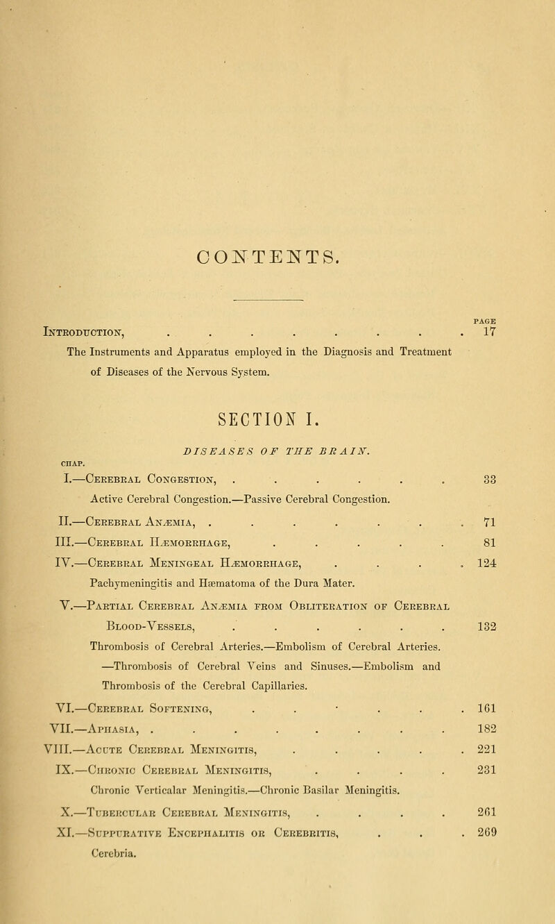 OO^TEE^TS. PAGE Inteobttction, . . . . . . . .17 The Instruments and Apparatus employed in the Diagnosis and Treatment of Diseases of the Nervous System. SECTION I. DISEASES OF THE BRAIN'. CHAP. I.—Oerebeal Congestion, . . . . . . 33 Active Cerebral Congestion.—Passive Cerebral Congestion. II.—Ceeebeal Anemia, . . . . . . .71 III.—Cerebral ILemorrhage, . . . . . 81 IV.—Cerebral Meningeal Hemorrhage, .... 124 Pachymeningitis and Haematoma of the Dura Mater. V.—Partial Cerebral Anaemia from Obliteration of Cerebral Blood-Vessels, . . . . . .182 Thrombosis of Cerebral Arteries.—Embolism of Cerebral Arteries. —Thrombosis of Cerebral Veins and Sinuses.—Embolism and Thrombosis of the Cerebral Capillaries. VI.—Cerebral Softening, . . ■ . . .161 VII.—Aphasia, ........ 182 VIII.—Acdte Cerebral Meningitis, ..... 221 IX.—CiiKONio Cerebral Meningitis, . . . . 231 Chronic Verticalar Meningitis.—Chronic Basilar Meningitis. X.—Tubercular Cerebral Meningitis, .... 201 XI.—Suppurative Encephalitis or Cerebritis, . . . 269 Ccrebria,