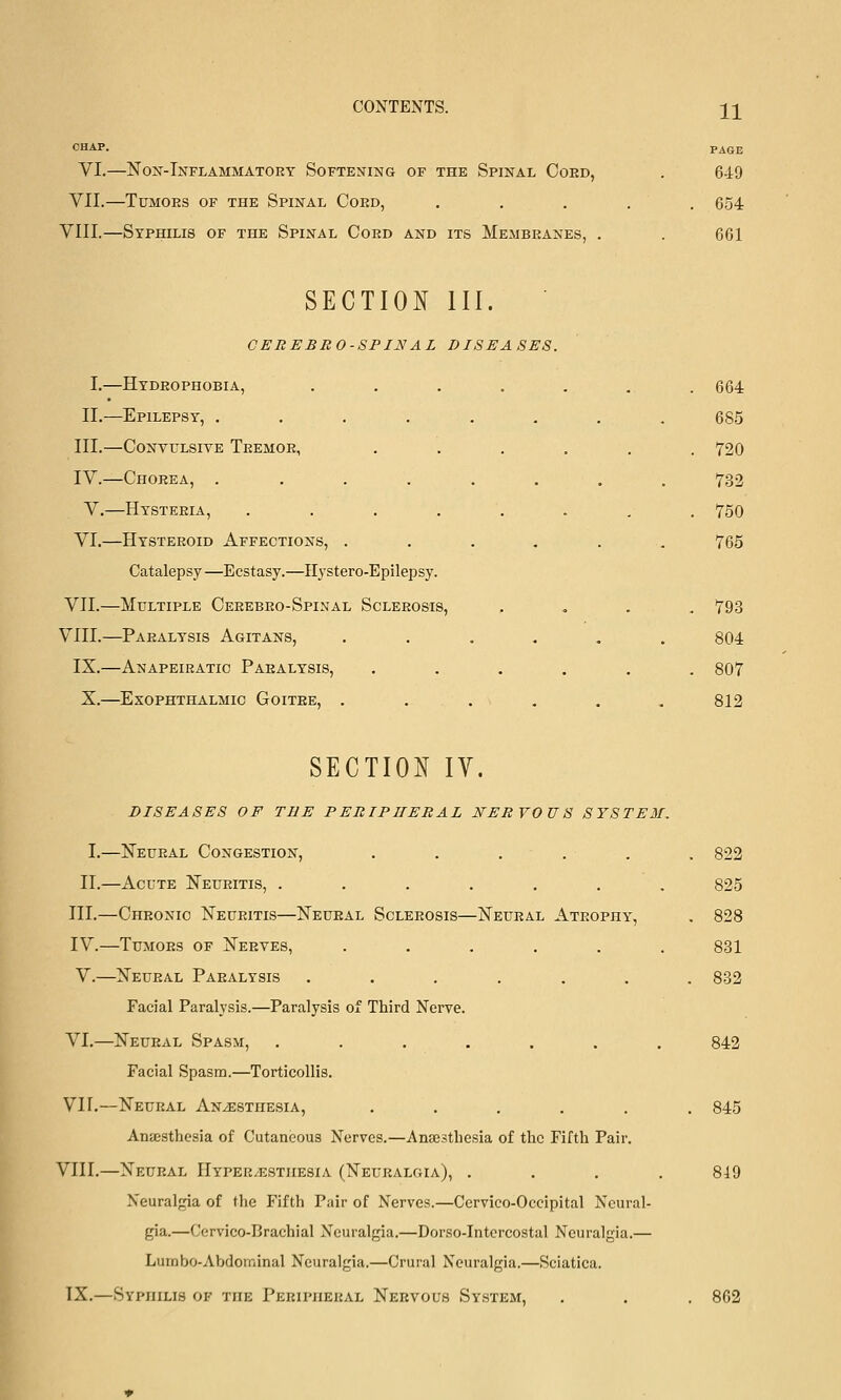 CONTENTS. i][ PAGE VI.—Non-Inflammatory Softening of the Spinal Coed, . 649 VII.—Tumors of the Spinal Cord, ..... 654 VIII.—Syphilis of the Spinal Cord and its Membranes, . . 661 SECTION III. CEREBBO-SPINAL DISEASES. I.—Hydrophobia, . . . . . . .664 II.—Epilepsy, ........ 685 III.—CoNvuLsiTE Tremor, ...... 720 IV.—Chorea, ........ 732 V.—Hysteria, . . . . . . , . 750 VI.—Hysteroid Affections, ...... 765 Catalepsy—Ecstasy.—Ilystero-Epilepsy. VII.—Multiple Cerebro-Spinal Sclerosis, .... 793 VIII.—Paralysis Agitans, ...... 804 IX.—Anapeiratic Paralysis, ...... 807 X.—^Exophthalmic Goitre, ...... 812 SECTION IV. DISEASES OF THE PEBIPIIEBAL NERVOUS SYSTEM, I.—Neural Congestion, ...... 822 II.—Acute Neuritis, ....... 825 III.—Chronic Neuritis—Neural Sclerosis—Neural Atrophy, , 828 IV.—Tumors of Nerves, ...... 831 V.—Neural Paralysis ....... 882 Facial Paralysis.—Paralysis of Third Nerve. VI.—Neural Spasm, ....... 842 Facial Spasm.—Torticollis. VII.—Neural Anesthesia, ...... 845 Anaesthesia of Cutaneous Nerves.—Anaesthesia of the Fifth Pair. VIII.—Neural Hyper-estiiesia (Neuralgia), .... 849 Neuralgia of the Fifth Pair of Nerves.—Cervico-Occipital Neural- gia.—Cervico-Brachial Neuralgia.—Dorso-Intercostal Neuralgia.— Lurnbo-Abdominal Neuralgia.—Crural Neuralgia.—Sciatica. TX.—Syphilis of the Peripheral Nervous System, . . . 862