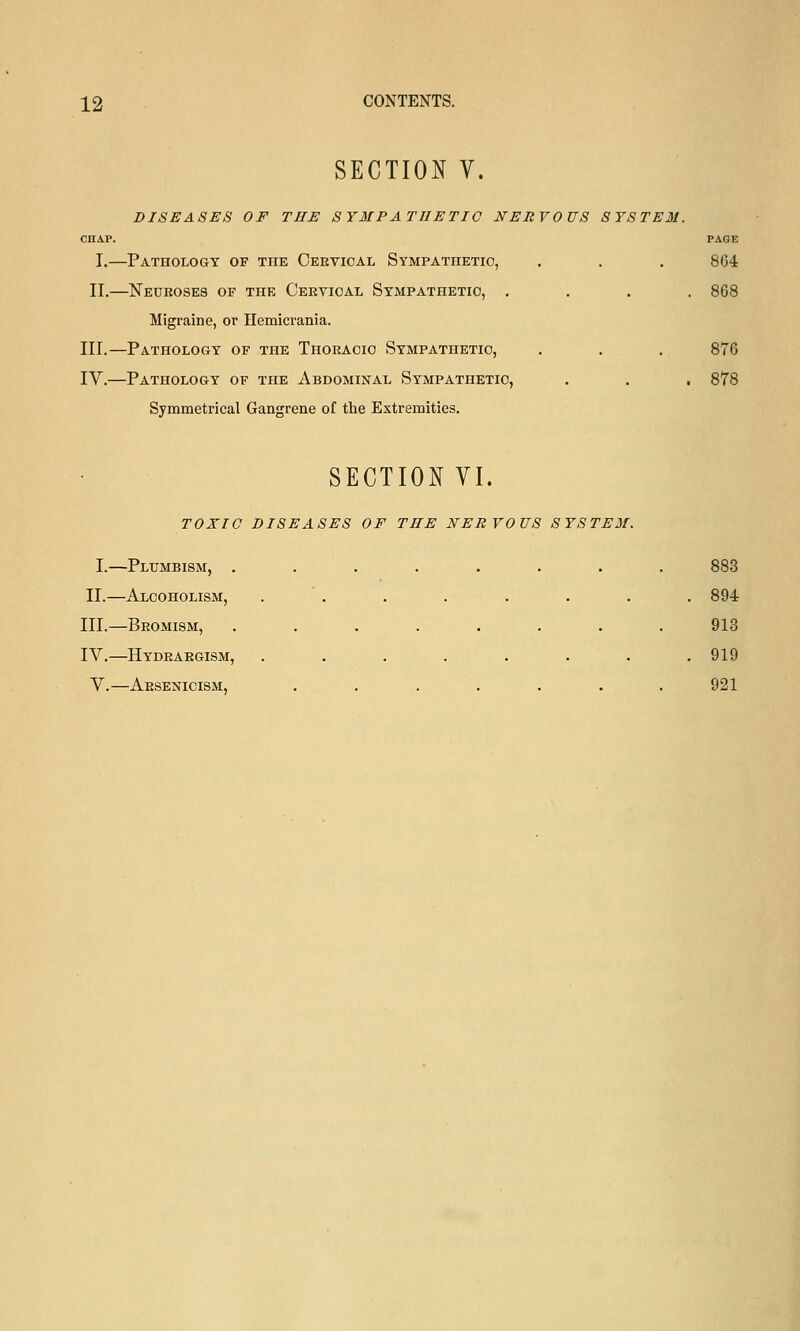 SECTION V. DISEASES OF THE SYMPATHETIC NERVOUS SYSTEM. CHAP. PAGE I.—Pathology of the Cervical Sympathetic, . . . 864 II,—Neuroses of the Cervical Sympathetic, .... 868 Migraine, or Ilemicrania. III.—Pathology of the Thoracic Sympathetic, . . . 876 IV.—Pathology of the Abdominal Sympathetic, . . , 878 Symmetrical Gangrene of the Extremities. SECTION VI. TOXIC DISEASES OF THE NERVOUS SYSTEM. I.—Plumbism, ........ 883 II.—Alcoholism, . . . . . . . . 894 III.—Bromism, ........ 913 IV.—Hydrargism, ........ 919 V.—Arsenicism, ....... 921