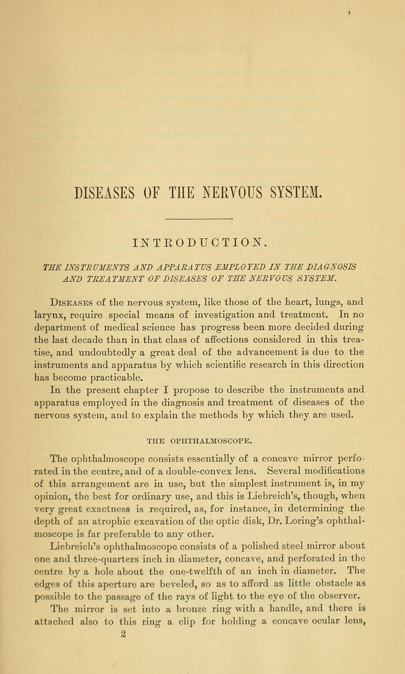 II^TEODUCTION. THE IMTBUMENTS AND APPARATUS EMPLOYED IN THE DIAGNOSIS AND TREATMENT OF DISEASES OF THE NERVOUS SYSTEM. Diseases of the nervovis system, like those of the heart, lungs, and larynx, require special means of investigation and treatment. In no department of medical science has progress been more decided during the last decade than in that class of aiFections considered in this trea- tise, and undoubtedly a great deal of the advancement is due to the instruments and apparatus by vi'hich scientific research in this direction has become practicable. In the present chapter I propose to describe the instruments and apparatus employed in the diagnosis and treatment of diseases of the nervous system, and to explain the methods by vphich they are used. THE OPHTHALMOSCOPE. The ophthalmoscope consists essentially of a concave mirror perfo- rated in the centre, and of a double-convex lens. Several modifications of this arrangement are in use, but the simplest instrument is, in my opinion, the best for ordinary use, and this is Liebreich's, though, when very great exactness is required, as, for instance, in determining the depth of an atrophic excavation of the optic disk, Dr. Loring's ophthal- moscope is far preferable to any other. Liebreich's oplithalmoscope consists of a polished steel mirror about one and three-quarters inch in diameter, concave, and perforated in the centre by a hole about the one-twelfth of an inch in diameter. The edges of this aperture are beveled, so as to afford as little obstacle as possible to the passage of the rays of light to the eye of the observer. The mirror is set into a bronze ring with a handle, and there is attaclicd also to this ring a clip for holding a concave ocular lens, 2