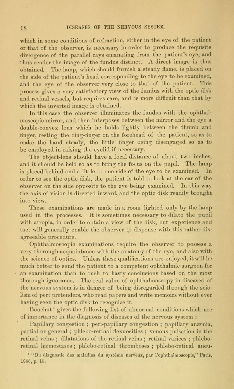 which in some conditions of refraction, either in the eye of the patient or that of the observer, is necessary in order to produce the requisite divergence of the parallel rays emanating from the patient's eye, and thus render the image of the fundus distinct. A direct image is thus obtained. The lamp, which should furnish a steady flame, is placed on the side of the patient's head corresponding to the eye to be examined, and the eye of the observer very close to that of the patient. This process gives a very satisfactory view of the fundus with the optic disk and retinal vessels, but requires care, and is more difficult than that by which the inverted image is obtained. In this case the observer illuminates the fundus with the ophthal- moscopic mirror, and then interposes between the mirror and the eye a double-convex lens which he holds lightly between the thumb and finger, resting the ring-finger on the forehead of the patient, so as to make the hand steady, the little finger being disengaged so as to be employed in raising the eyelid if necessary. The object-lens should have a focal distance of about two inches, and it should be held so as to bring the focus on the pupil. The lamp is placed behind and a little to one side of the eye to be examined. In order to see the optic disk, the patient is told to look at the ear of the observer on the side opposite to the eye being examined. In this way the axis of vision is directed inward, and the optic disk readily brought into view. These examinations are made in a room lighted only by the lamp used in the processes. It is sometimes necessary to dilate the pupil with atropia, in order to obtain a view of the disk, but experience and tact will generally enable the observer to dispense with this rather dis- agreeable procedure. Ophthalmoscopic examinations require the observer to possess a very thorough acquaintance with the anatomy of the eye, and also with the science of optics. Unless these qualifications are enjoyed, it will be much better to send the patient to a competent ophthalmic surgeon for an examination than to rush to hasty conclusions based on the most thorough ignorance. The real value of ophthalmoscopy in diseases of the nervous system is in danger of being disregarded through the scio- lism of pert pretenders, who read papers and write memoirs without ever having seen the optic disk to recognize it. Bouchut * gives the following list of abnormal conditions which are of importance in the diagnosis of diseases of the nervous system : Papillary congestion ; peri-papillary congestion ; papillary anremia, partial or general ; phlebo-retiual flexuosities ; venous pulsation in the retinal veins ; dilatations of the retinal veins ; retinal varices ; phlebo- retinal hasmostases ; phlebo-retinal thromboses ; phlebo-retinal aneu- '  Du diagnostic des maladies du syst^me nerveux, par I'ophthalmoscopie, Paris, 1866, p. 15.