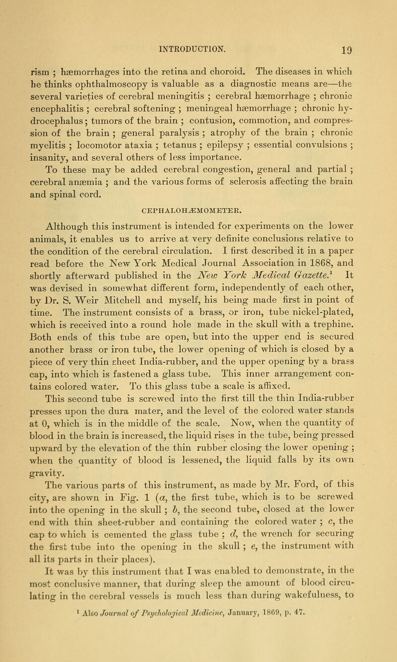 rism ; haemorrhages into the retina and choroid. The diseases in which he thinks ophthalmoscopy is valuable as a diagnostic means are—the several varieties of cerebral meningitis ; cerebral haemorrhage ; chronic encephalitis ; cerebral softening ; meningeal haemorrhage ; chronic hy- drocephalus ; tumors of the brain ; contusion, commotion, and compres- sion of the brain ; general paralysis ; atrophy of the brain ; chronic myelitis ; locomotor ataxia ; tetanus ; epilepsy ; essential convulsions ; insanity, and several others of less importance. To these may be added cerebral congestion, general and partial ; cerebral ansemia ; and the various forms of sclerosis affecting the brain and spinal cord. CEPHALOH^MOMETEE. Although this instrument is intended for experiments on the lower animals, it enables us to arrive at very definite conclusions relative to the condition of the cerebral circulation. I first described it in a paper read before the New York Medical Journal Association in 1868, and shortly afterward published in the New York Medical Gazette.^ It was devised in somewhat different form, independently of each other, by Dr. S. Weir Mitchell and myself, his being made first in point of time. The instrument consists of a brass, or iron, tube nickel-plated, which is received into a round hole made in the skull with a trephine. Both ends of this tube are open, but into the upper end is secured another brass or iron tube, the lower opening of which is closed by a piece of very thin sheet India-rubber, and the upper opening by a brass cap, into which is fastened a glass tube. This inner arrangement con- tains colored water. To this glass tube a scale is affixed. This second tube is screwed into the first till the thin India-rubber presses upon the dura mater, and the level of the colored water stands at 0, which is in the middle of the scale. Now, when the quantity of blood in the brain is increased, the liquid rises in the tube, being pressed upward by the elevation of the thin rubber closing the lower opening ; when the quantity of blood is lessened, the liquid falls by its own gravity. The various parts of this instrument, as made by Mr. Ford, of this city, are shown in Fig. 1 {a, the first tube, which is to be screwed into the opening in the skull ; 5, the second tube, closed at the lower end with thin sheet-rubber and containing the colored water ; c, the cap to which is cemented the glass tube ; d, the wrench for securing the first tube into the opening in the skull ; e, the instrument with all its parts in their places). It was by this instrument that I was enabled to demonstrate, in the most conclusive manner, tliat during sh;ep the amount of blood circu- lating in the cerebral vessels is much less than during wakefulness, to ' A\so Journal of PHychohjical Medicine, January, 1869, p. 47.