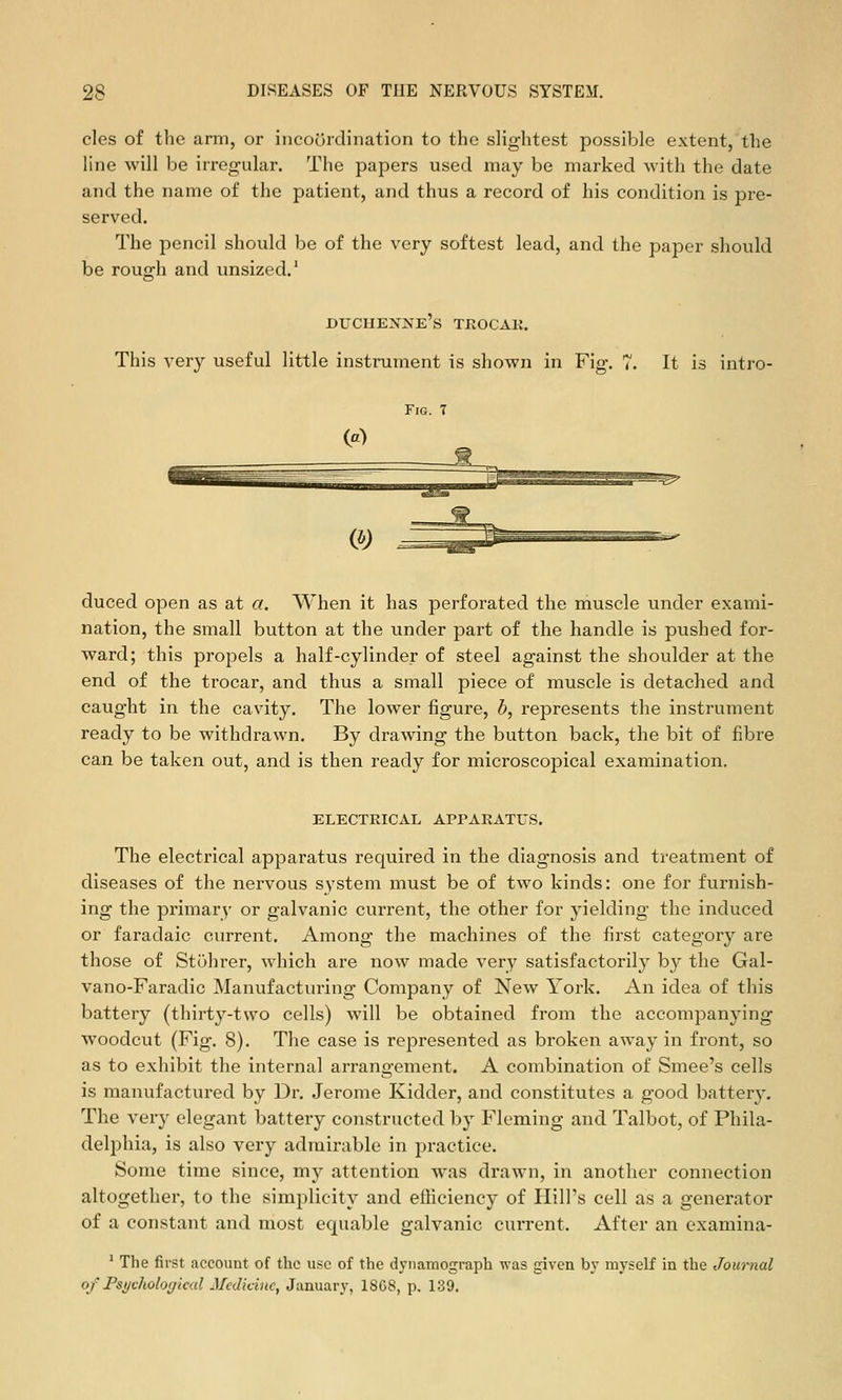 cles of the arm, or incoordination to the slightest possible extent,'the line will be irregular. The papers used may be marked with the date and the name of the patient, and thus a record of his condition is pre- served. The pencil should be of the very softest lead, and the paper should be rough and unsized.* duchenke's trocak. This very useful little instrument is shown in Fig. 7. It is intro- FiG. T duced open as at a. When it has perforated the muscle under exami- nation, the small button at the under part of the handle is pushed for- ward; this propels a half-cylinder of steel against the shoulder at the end of the trocar, and thus a small piece of muscle is detached and caught in the cavity. The lower figure, b, represents the instrument ready to be withdrawn. By drawing the button back, the bit of fibre can be taken out, and is then ready for microscopical examination. ELECTRICAL APRARATUS. The electrical apparatus required in the diagnosis and treatment of diseases of the nervous system must be of two kinds: one for furnish- ing the primary or galvanic current, the other for yielding the induced or faradaic current. Among the machines of the first category are those of Stuhrer, which are now made very satisfactorily by the Gal- vano-Faradic Manufacturing Company of New York. An idea of this battery (thirty-two cells) will be obtained from the accompanying woodcut (Fig. 8). The case is represented as broken away in front, so as to exhibit the internal arrangement. A combination of Smee's cells is manufactured by Dr. Jerome Kidder, and constitutes a good battery. The very elegant battery constructed by Fleming and Talbot, of Phila- delphia, is also very admirable in practice. Some time since, my attention was drawn, in another connection altogether, to the simplicity and efficiency of Plill's cell as a generator of a constant and most equable galvanic current. After an cxamina- ' The first account of the use of the dynamograph was given b}' myself in the Journal of Fsyvhohgical Medicine, January, 18G8, p. 139.