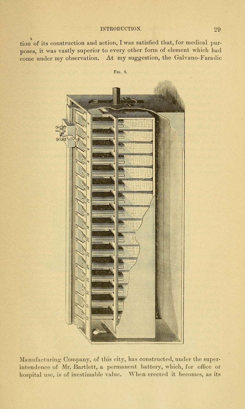 tion of its construction and action, I was satisfied tliat, for medical pur- poses, it was vastly superior to every other form of element which had come under my observation. At my suggestion, the Galvano-Faradic Fig. 8. Manufacturing Company, of this city, has constructed, under the super- intendence of Mr. Bartlett, a permanent battery, wliich, for office or hospital use, is of inestimable value. When erected it becomes, as its