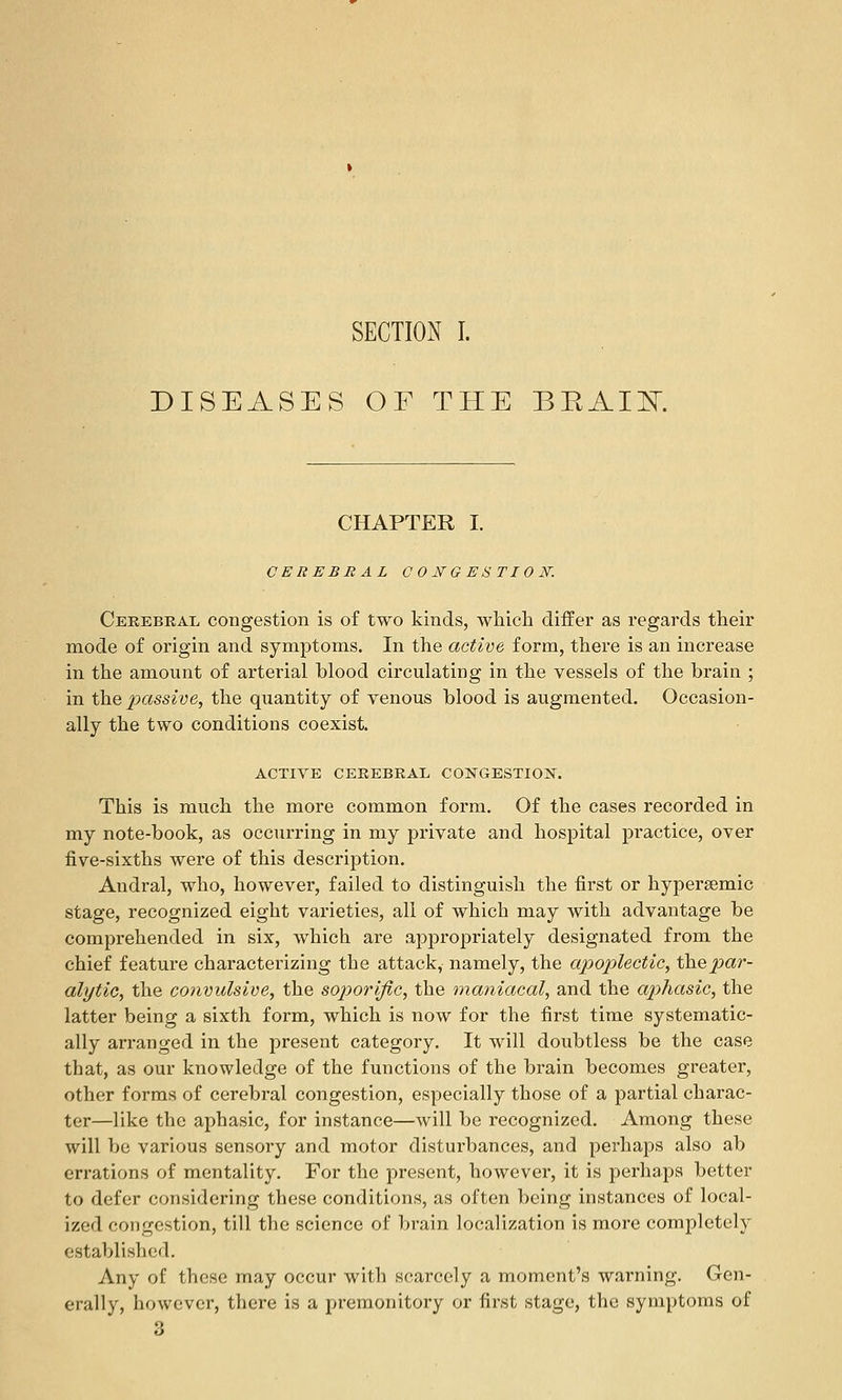 DISEASES OF THE BEAIK CHAPTER I. CEREBRAL CONGESTION: Cerebral congestion is of two kinds, which differ as regards their mode of origin and symptoms. In the active form, there is an increase in the amount of arterial blood circulating in the vessels of the brain ; in the 2->ccssive, the quantity of venous blood is augmented. Occasion- ally the two conditions coexist. ACTIVE CEREBRAL COIirGESTION. This is much the more common form. Of the cases recorded in my note-book, as occurring in my private and hospital practice, over five-sixths were of this description. Andral, who, however, failed to distinguish the first or hypersemic stage, recognized eight varieties, all of which may with advantage be comprehended in six, which are appropriately designated from the chief featui'e characterizing the attack, namely, the apoplectic, the par- alytic, the convulsive, the soporific, the lyianiacal, and the aphasic, the latter being a sixth form, which is now for the first time systematic- ally arranged in the present category. It will doubtless be the case that, as our knowledge of the functions of the brain becomes greater, other forms of cerebral congestion, especially those of a partial charac- ter—like the aphasic, for instance—will be recognized. Among these will be various sensory and motor disturbances, and pei'haps also ab errations of mentality. For the present, however, it is perhaps better to defer considering these conditions, as often being instances of local- ized congestion, till the science of brain localization is more completely established. Any of these may occur with scarcely a moment's warning. Gen- erally, however, there is a premonitory or first stage, the symptoms of