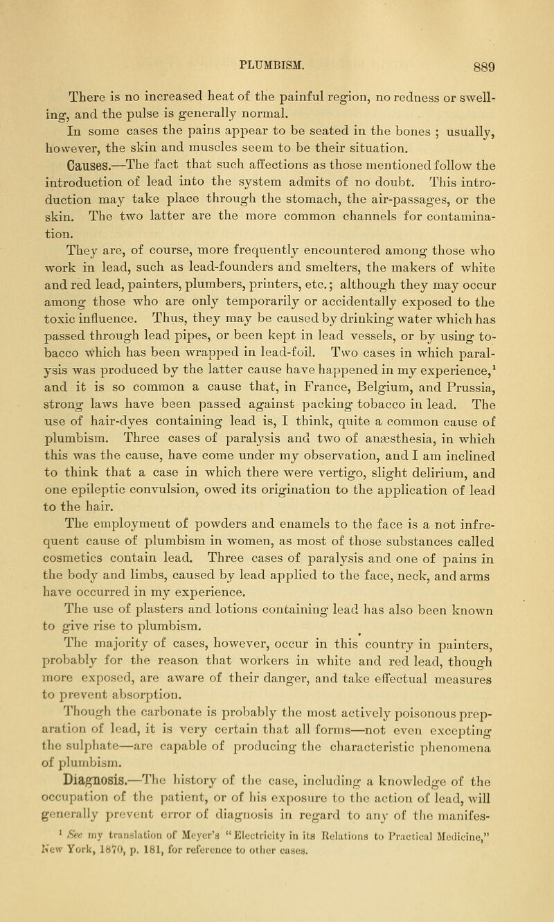 There is no increased heat of the painful region, no redness or swell- ino, and the pulse is generally normal. In some cases the pains appear to be seated in the bones ; usually, however, the skin and muscles seem to be their situation. Causes.—The fact that such affections as those mentioned follow the introduction of lead into the system admits of no doubt. This intro- duction may take place through the stomach, the air-passages, or the skin. The two latter are the more common channels for contamina- tion. They are, of course, more frequently encountered among those who work in lead, such as lead-founders and smelters, the makers of white and red lead, painters, plumbers, printers, etc.; although they may occur among those who are only temporarily or accidentally exposed to the toxic influence. Thus, they may be caused by drinking water which has passed through lead pipes, or been kept in lead vessels, or by using to- bacco which has been wrapped in lead-foil. Two cases in which paral- ysis was produced by the latter cause have happened in my experience,' and it is so common a cause that, in France, Belgium, and Prussia, strong laws have been passed against packing tobacco in lead. The use of hair-dyes containing lead is, I think, quite a common cause of plumbism. Three cases of paralysis and two of anjBsthesia, in which this was the cause, have come under my observation, and I am inclined to think that a case in which there were vertigo, slight delirium, and one epileptic convulsion, owed its origination to the application of lead to the hair. The employment of powders and enamels to the face is a not infre- quent cause of plumbism in women, as most of those substances called cosmetics contain lead. Three cases of paralysis and one of pains in the body and limbs, caused by lead applied to the face, neck, and arms have occurred in my experience. The use of plasters and lotions containing lead has also been known to give rise to plumbism. The majority of cases, however, occur in this country in painters, probably for the reason that workers in white and red lead, though more exposed, are aware of their danger, and take effectual measures to prevent absorption. Though the carbonate is probably the most actively poisonous prep- aration of lead, it is very certain that all forms—not even excejjtino- the sulphate—are capable of producing the characteristic phenomena of plumbism. Diagnosis.—The history of the case, including a knowledge of the occupation of the patient, or of his exposure to the action of lead, will generally prevent error of diagnosis in regard to any of the manifes- ' See my translation of Meyer's Electricity in its Relations to rnctieai Medicine, Kcw York, 1870, p, 181, for reference to otlier cases.