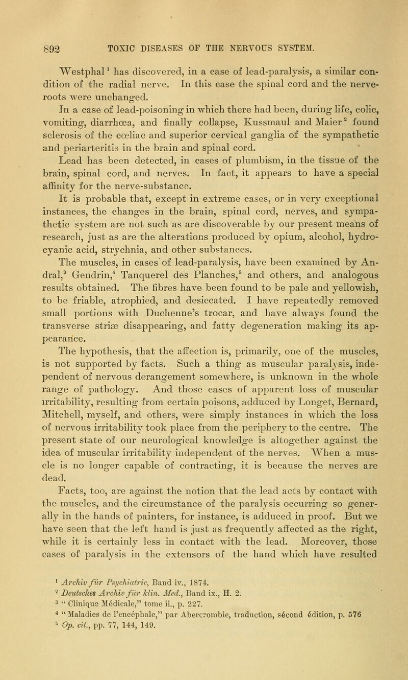 Westphal' has discovered, in a case of lead-paralysis, a similar con- dition of the radial nerve. In this case the spinal cord and the nerve- roots were unchanged. In a case of lead-poisoning in which there had been, during life, colic, vomiting, diarrhoea, and finally collapse, Kussmaul andMaier found sclerosis of the coeliac and superior cervical ganglia of the sympathetic and periarteritis in the brain and spinal cord. Lead has been detected, in cases of plumbism, in the tissue of the brain, spinal cord, and nerves. In fact, it appears to have a special affinity for the nerve-substanco. It is probable that, except in extreme cases, or in very exceptional instances, the changes in the brain, spinal cord, nerves, and sympa- thetic system are not such as are discoverable by our present means of research, just as are the alterations produced by opium, alcohol, hydro- cyanic acid, strychnia, and other substances. The muscles, in cases of lead-paralysis, have been examined by An- dral,' Gendrin,* Tanquerel des Planches,'* and others, and analogous results obtained. The fibres have been found to be pale and yellowish, to be friable, atrophied, and desiccated. I have repeatedly removed small portions with Duchenne's trocar, and have always found the transverse striae disappearing, and fatty degeneration making its ap- peararice. The hypothesis, that the affection is, primarily, one of the muscles, is not supported by facts. Such a thing as muscular paralysis, inde- pendent of nervous derangement somewhere, is unknown in the whole range of pathology. And those cases of apparent loss of muscular irritability, resulting from certain poisons, adduced by Longet, Bernard, Mitchell, myself, and others, were simply instances in which the loss of nervous irritability took place from the periphery to the centre. The present state of our neurological knowledge is altogether against the idea of muscular irritability independent of the nerves. When a mus- cle is no longer capable of contracting, it is because the nerves are dead. Facts, too, are against the notion that the lead acts by contact with the muscles, and the circumstance of the paralj'sis occurring so gener- ally in the hands of painters, for instance, is adduced in proof. But we have seen that the left hand is just as frequently affected as the right, while it is certainly less in contact with the lead. Moreover, those cases of paralysis in the extensors of the hand Avhich have resulted ' Archiv fur Psi/chiatrie, Band iv., 18Y4. '' Dcutsches Archiv fiir klin. IfecL, Band ix., H. 2. 3  Clinique Medicale, tome ii., p. 227, ■* Maladies de I'encephale, par Abercrombie, traduction, second Edition, p. 576 ' Op. ciL, pp. 11, 144, 149.