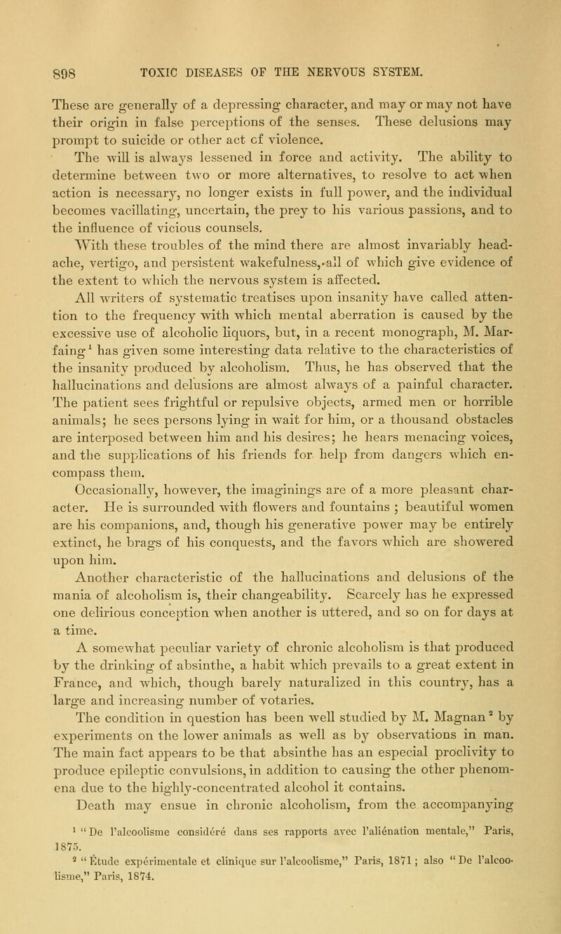 These are generally of a depressing character, and may or may not have their origin in false perceptions of the senses. These delusions may prompt to suicide or other act of violence. The -will is always lessened in force and activity. The ability to determine betvpeen two or more alternatives, to resolve to act when action is necessary, no longer exists in full power, and the individual becomes vacillating, uncertain, the prey to his various passions, and to the influence of vicious counsels. With these troubles of the mind there are almost invariably head- ache, vertigo, and persistent wakefulness,'all of which give evidence of the extent to which the nervous system is affected. All writers of systematic treatises upon insanity have called atten- tion to the frequency with which mental aberration is caused by the excessive use of alcoholic liquors, but, in a recent monograph, M. Mar- faing^ has given some interesting data relative to the characteristics of the insanity produced by alcoholism. Thus, he has observed that the hallucinations and delusions are almost always of a painful character. The patient sees frightful or repulsive objects, armed men or horrible animals; he sees persons lying in wait for him, or a thousand obstacles are interposed between him and his desires; he hears menacing voices, and the supplications of his friends for help from dangers which en- compass them. Occasionally, however, the imaginings are of a more pleasant char- acter. He is surrounded with flowers and fountains ; beautiful women are his companions, and, though his generative power may be entirely extinct, he brags of his conquests, and the favors which are showered upon him. Another characteristic of the hallucinations and delusions of the mania of alcoholism is, their changeability. Scarcely has he expressed one delirious conception when another is uttered, and so on for days at a time. A somewhat jDeculiar variety of chronic alcoholism is that jDroduced by the drinking of absinthe, a habit which prevails to a great extent in France, and which, though barely naturalized in this country, has a large and increasing number of votaries. The condition in question has been well studied by M. Magnan ^ by experiments on the lower animals as well as by observations in man. The main fact appears to be that absinthe has an especial proclivity to produce epileptic convulsions, in addition to causing the other j^henom- ena due to the highly-concentrated alcohol it contains. Death may ensue in chronic alcoholism, from the accompanying ' De I'alcoolisme considere dans ses rapports avec rali6natioii mentale, Paris, 18'75. *  Etude experimentale et clinique sur I'alcoolisrae, Paris, 1871; also  De Talcoo- lisme, Paris, 1874.