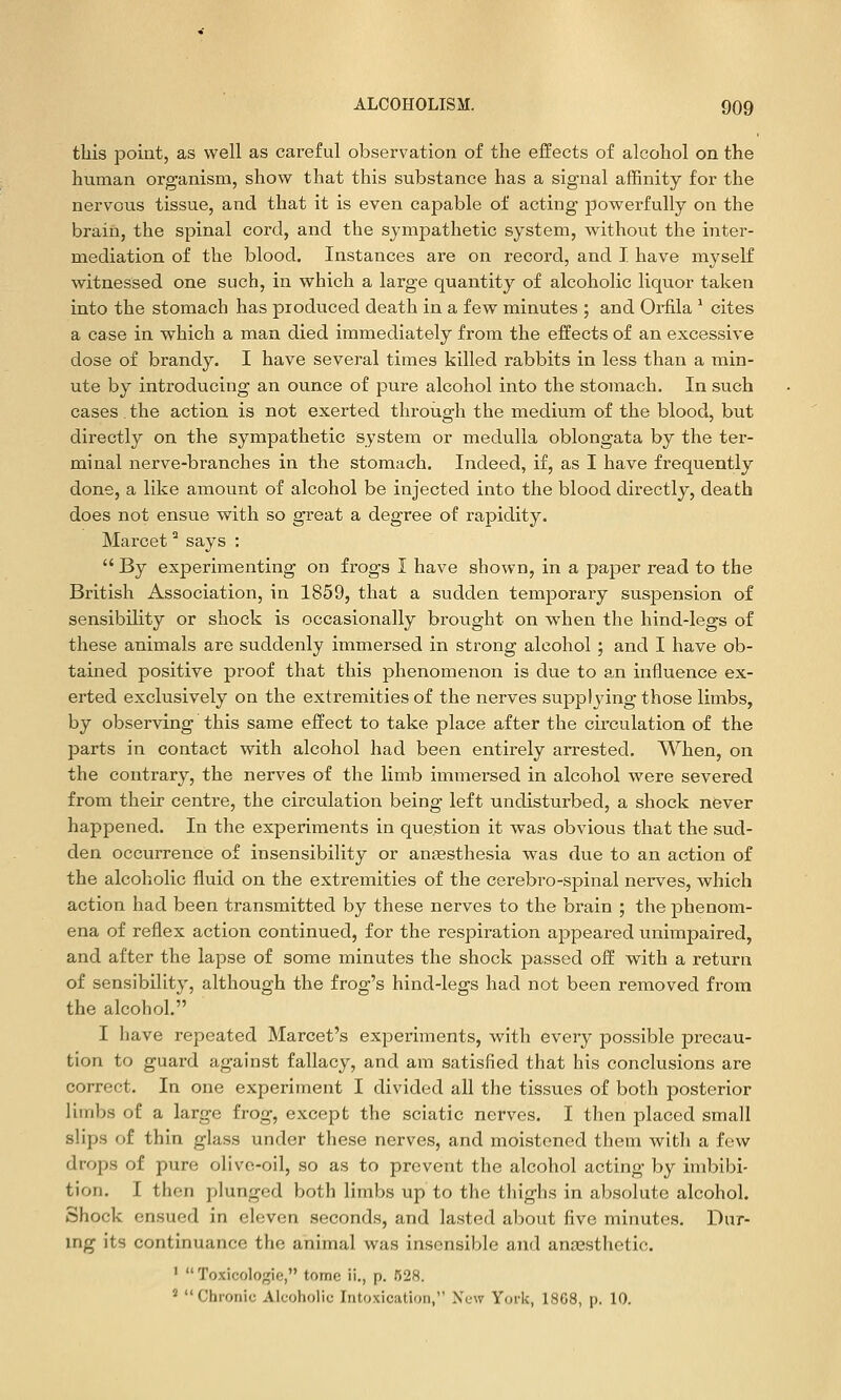 this point, as well as careful observation of the effects of alcohol on the human organism, show that this substance has a signal affinity for the nervous tissue, and that it is even capable of acting powerfully on the brain, the spinal cord, and the sympathetic system, without the inter- mediation of the blood. Instances are on record, and I have myself witnessed one such, in which a large quantity of alcoholic liquor taken into the stomach has produced death in a few minutes ; and Orfila ' cites a case in which a man died immediately from the effects of an excessive dose of brandy. I have several times killed rabbits in less than a min- ute by introducing an ounce of pure alcohol into the stomach. In such cases. the action is not exerted through the medium of the blood, but directly on the sympathetic system or medulla oblongata by the ter- minal nerve-branches in the stomach. Indeed, if, as I have frequently done, a like amount of alcohol be injected into the blood directly, death does not ensue with so great a degree of rapidity. Marcet ^ says :  By experimenting on frogs I have shown, in a paper read to the British Association, in 1859, that a sudden temporary susjDension of sensibility or shock is occasionally brought on when the hind-legs of these animals are suddenly immersed in strong alcohol ; and I have ob- tained positive proof that this phenomenon is due to an influence ex- erted exclusively on the extremities of the nerves supplying those limbs, by observing this same effect to take place after the circulation of the parts in contact with alcohol had been entirely arrested. When, on the contrary, the nerves of the limb immersed in alcohol were severed from their centre, the circulation being left undisturbed, a shock never happened. In the experiments in question it was obvious that the sud- den occurrence of insensibility or aneesthesia was due to an action of the alcoholic fluid on the extremities of the cerebro-spinal nerves, which action had been transmitted by these nerves to the brain ; the phenom- ena of reflex action continued, for the respiration appeared unimpaired, and after the lapse of some minutes the shock passed off with a return of sensibility, although the frog's hind-legs had not been removed from the alcohol. I have repeated Marcet's experiments, with every possible precau- tion to guard against fallacy, and am satisfied that his conclusions are correct. In one experiment I divided all the tissues of both posterior limbs of a large frog, except the sciatic nerves. I then placed small slips of thin glass under these nerves, and moistened them with a few drops of pure olive-oil, so as to prevent the alcohol acting by imbibi- tion. I then plunged both limbs up to the thighs in absolute alcohol. Shock ensued in eleven seconds, and lasted about five minutes. Dur- ing its continuance the animal was insensible and anaesthetic. '  Toxicologic, tome ii., p. 528. ' Chronic Alcoholic Intoxication, New York, 1868, p. 10.