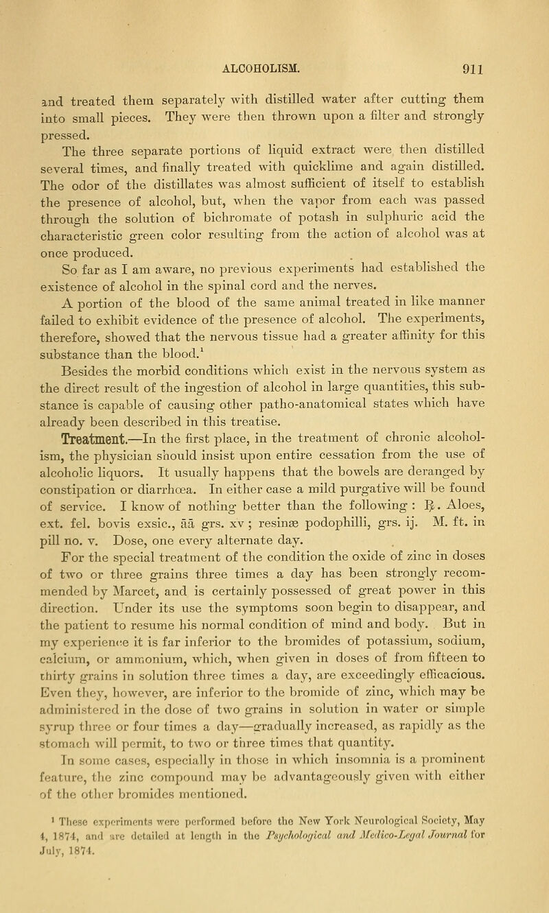 and treated them separately with distilled water after cutting them Into small pieces. They were then thrown upon a filter and strongly pressed. The three separate portions of liquid extract were then distilled several times, and finally treated with quicklime and again distilled. The odor of the distillates was almost sufficient of itself to establish the presence of alcohol, but, when the vapor from each was passed through the solution of bichromate of potash in sulphuric acid the characteristic green color resvilting from the action of alcohol was at once produced. So far as I am aware, no previous experiments had established the existence of alcohol in the spinal cord and the nerves. A portion of the blood of the same animal treated in like manner failed to exhibit evidence of the presence of alcohol. The experiments, therefore, showed that the nervous tissue had a greater affinity for this substance than the blood.' Besides the morbid conditions which exist in the nervous system as the direct result of the ingestion of alcohol in large quantities, this sub- stance is capable of causing other patho-anatomical states which have already been described in this treatise. Treatment.—In the first place, in the treatment of chronic alcohol- ism, the physician should insist upon entire cessation from the use of alcoholic liquors. It usually happens that the bowels are deranged by constipation or diarrhoea. In either case a mild purgative will be found of service. I know of nothing better than the following : ^. Aloes, ext. fel. bovis exsic, aa grs. xv ; resinae podophilli, grs. ij. M. ft. in pill no. v. Dose, one every alternate day. For the special treatment of the condition the oxide of zinc in doses of two or three grains three times a day has been strongly recom- mended by Marcet, and is certainly possessed of great power in this direction. Under its use the symptoms soon begin to disappear, and the patient to resume his normal condition of mind and body. But in my experien(!e it is far inferior to the bromides of potassium, sodium, calcium, or ammonium, which, when given in doses of from fifteen to thirty grains in solution three times a day, are exceedingly efficacious. Even they, however, are inferior to the bromide of zinc, which may be administered in the dose of two grains in solution in water or simple syrup three or four times a day—gradually increased, as rapidly as the stomach will permit, to two or three times that quantity. In some cases, especially in those in which insomnia is a prominent feature, the zinc compound may be advantageously given with either of the other bromides mentioned. ' These experiments were pciformed I)efore the New York Neurological Society, May i, 1874, and are detailed at length in the Psychological and Afedico-Lec/al Journal I'or July, 1874.