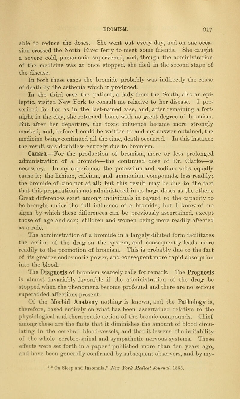 able to reduce the doses. She went out every day, and on one occa- sion crossed the North River ferry to meet some friends. She caught a severe cold, pneumonia supervened, and, though the administration of the medicine M^as at once stopped, she died in the second stage of the disease. In both these cases the bromide probably was indirectly the cause of death by the asthenia which it produced. In the third case the patient, a lady from the South, also an epi- leptic, visited New York to consult me relative to her disease. I pre- scribed for her as in the last-named case, and, after remaining a fort- night in the city, she returned home with no great degree of bromism. But, after her departure, the toxic influence became more strongly marked, and, before I could be written to and my answer obtained, the medicine being continued all the time, death occurred. In this instance the result was doubtless entirely due to bromism. Causes.—For the production of bromism, more or less prolonged administration of a bromide—the continued dose of Dr. Clarke—is necessary. In my experience the potassium and sodium salts equally cause it; the lithium, calcium, and ammonium compounds, less readily; the bromide of zinc not at all; but this result may be due to the fact that this preparation is not administered in as large doses as the others. Great differences exist among individuals in regard to the capacity to be brought under the full influence of a bromide; but I know of no signs by which these differences can be previously ascertained, except those of age and sex; children and women being more readily affected as a rule. The administration of a bromide in a largely diluted form facilitates the action of the drug on the system, and consequently leads more readily to the promotion of bromism. This is probably due to the fact of its greater endosmotic power, and consequent more rapid absorption into the blood. The Diagnosis of bromism scarcely calls for remark. The Prognosis is almost invariably favorable if the administration of the drug be stopped when the phenomena become profound and there are no serious superadded affections present. Of the Mortiid Anatomy nothing is known, and t)ie Pathology is, therefore, based entirely on what has been ascertained relative to the physiological and therapeutic action of the bromic compounds. Chief among these are the facts that it diminishes the amount of blood circu- lating in the cerebral blood-vessels, and that it lessens the irritability of the whole cerebro-spinal and sympathetic nervous systems. These effects were set forth in a paper' published more tlian ten years ago, and have been generally condrmod by subsequent observers, and by my- * On Sleep and Insomnia, New York Medical Journal, 1805.