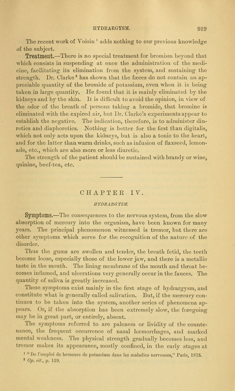 The recent work of Voisin ^ adds nothing to our previous knowledge of the subject. Treatment.—There is no special treatment for bromism beyond that which consists in suspending at once the administration of the medi- cine, facilitating its elimination from the system, and sustaining the strength. Dr. Clarke ^ has shown that the faeces do not contain an ap- preciable quantity of the bromide of potassium, even when it is being taken in large quantity. He found that it is mainly eliminated by the kidneys and by the skin. It is difficult to avoid the opinion, in view of the odor of the breath of persons taking a bromide, that bromine is eliminated with the expired air, but Dr. Clarke's experiments appear to establish the negative. The indication, therefore, is to administer diu- retics and diaphoretics. Nothing is better for the first than digitalis, which not only acts upon the kidneys, but is also a tonic to the heart, and for the latter than warm drinks, such as infusion of flaxseed, lemon- ade, etc., which are also more or less diuretic. The strength of the patient should be sustained with brandy or wine, quinine, beef-tea, etc. CHAPTER IV. HYDRARGYSM. Symptoms.—The consequences to the nervous system, from the slow absorption of mercury into the organism, have been known for many years. The principal phenomenon witnessed is tremor, but there are other symptoms which serve for the recognition of the nature of the disorder. Thus the gums are swollen and tender, the breath fetid, tlie teeth become loose, especially those of the lower jaw, and there is a metallic taste in the mouth. The lining membrane of the mouth and throat be- comes inflamed, and ulcerations very generally occur in the fauces. The quantity of saliva is greatly increased. These symptoms exist mainly in the first stage of hydrargysm, and constitute what is generally called salivation. But, if the mercury con- tinues to be taken into the system, another series of phenomena ap- pears. Or, if the absorption has been extremely slow, the foregoing may be in great part, or entirely, absent. The symptoms referred to are paleness or lividity of the counte- nance, the frequent occurrence of nasal haemorrhages, and marked mental weakness. The physical strength gradually becomes less, and tremor makes its appearance, mostly confined, in the early stages at ' Dc I'emploi de bromurc dc potassium dans Ics maladies ncrveuses, Paris, IS*?!). » Op. cit., p. 139.