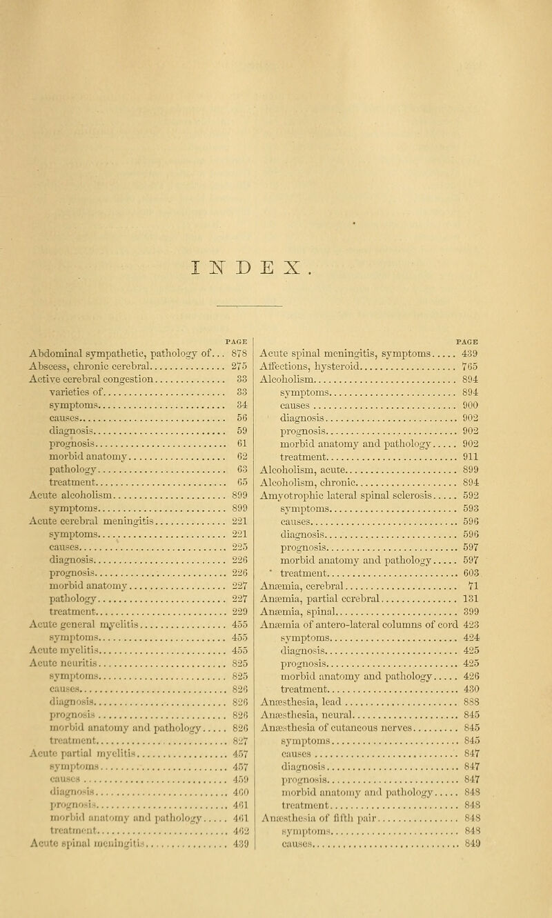 I 1^ D E X PAGE Abdominal sympathetic, pathology of... 878 Abscess, chronic cerebral 275 Active cerebral congestion 33 varieties of 33 symptoms 34 causes 56 diagnosis 59 prognosis 61 morbid anatomy 62 pathology 63 treatment 65 Acute alcoholism 899 symptoms 899 Acute cerebral meningitis 221 symptoms 221 causes 225 diagnosis 226 prognosis 226 morbid anatomy 227 pathology 227 treatment 229 Acute general myelitis 455 symptoms 455 Acute myelitis 455 Acute neuritis 825 symptoms 825 causes 826 diagnosis 826 prognosis 826 morbid anatomy and pathology 826 treatment 827 Acute partial myelitis 457 symptoms 457 causes 459 diagnosis 460 prognosis 461 morbid anatomy and jiathology 461 treatment 462 Acute spinal meningitis 439 PAGE Acute spinal meningitis, symptoms 439 Affections, hysteroid 765 Alcoholism 894 symptoms 894 causes 900 diagnosis 902 prognosis 902 morbid anatomy and pathology 902 treatment 911 Alcoholism, acute 899 Alcoholism, chronic 894 Amyotrophic lateral spinal sclerosis 592 symptoms 593 causes 596 diagnosis 595 prognosis 597 morbid anatomy and pathology 597 ■ treatment 603 Anaemia, cerebral 71 AnEEmia, partial cerebral 131 Anaemia, spinal 899 Antemia of antero-latcral columns of cord 423 symptoms 424 diagnosis 425 prognosis 425 morbid anatomy and pathology 426 treatment 430 Ano3sthesia, lead 888 Anossthesia, neural 845 Anesthesia of cutaneous nerves 845 symptoms 845 causes 847 diagnosis 847 prognosis 847 morbid anatomy ami pathology 848 treatment 848 Antesthesia of fifth pair 848 symptoms 848 causes 849