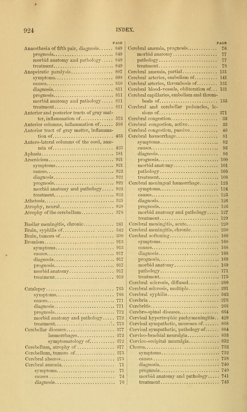 PAGE Anaesthesia of fifth pair, diagnosis 849 prognosis 849 morbid anatomy and pathology 849 treatment 849 Anapeiratic paralysis 807 symi>toms 808 causes 810 diagnosis 811 prognosis 811 morbid anatomy and pathology 811 treatment 811 Anterior and posterior tracts of gray mat- ter, inflammation of. 573 Anterior columns, inflammation of...... 586 Anterior tract of gray matter, inflamma- tion of 463 Antero-lateral columns of the cord, ance- mia of 423 Aphasia 181 Arsenicism 921 symi^toms 921 causes 922 diagnosis 922 prognosis 922 morbid anatomy and pathology 922 treatment..., 922 Athetosis 325 Atrophy, neural 828 Atrophy of the cerebellum 378 Basilar meningitis, chronic 241 Brain, sypjiilis of 342 Brain, tumors of 308 Bromism 913 symptoms 913 causes 917 diagnosis 917 prognosis 917 morbid anatomy 917 treatment 919 Catalepsy 765 symptoms 766 causes 771 diagnosis 771 prognosis 772 morbid anatomy and pathology 772 treatment '.. 773 Cerebellar diseases 377 hemorrhages 372 symptomatology of. 372 Cerebellum, atrophy of 377 Cerebellum, timiors of 375 Cerebral abscess 275 Cerebral anemia 71 symptoms 71 causes 74 diagnosis 76 PAGE Cerebral anosmia, prognosis 76 morbid anatomy 77 pathology 77 treatment 78 Cerebral antcmia, partial 131 Cerebral arteries, embolism of 141 Cerebral arteries, thrombosis of 131 Cerebral blood-vessels, obliteration of... 131 Cerebral capillaries, embolism and throm- bosis of 153 Cerebral and cerebellar peduncles, le- sions of 371 Cerebral congestion 33 Cerebral congestion, active 33 Cerebral congestion, passive 40 Cerebral hemorrhage 81 symptoms 82 causes 93 diagnosis 96 prognosis 100 morbid anatomy 101 pathology 105 treatment 108 Cerebral meningeal haemorrhage 123 symptoms 124 causes 125 diagnosis 126 prognosis 126 morbid anatomy and pathology 127 treatment 129 Cerebral meningitis, acute 220 Cerebral meningitis, chronic 230 Cerebral softening 160 symptoms 160 causes 168 diagnosis 168 prognosis 169 morbid anatomy 169 pathology 171 treatment 175 Cerebral sclerosis, diffused 280 Cerebral sclerosis, multiple 291 Cerebral sj^philis 342 Cerebria 278 Cerebritis 268 Cerebro-spinal diseases 664 Cervical hyiiertrophic pachymeningitis.. 429 Cervical sympathetic, neuroses of 868 Cervical sympathetic, pathology of 864 Cervieo-brachial neuralgia 853 Cervico-occipital neuralgia 852 Chorea 732 symptoms., 732 causes 738 diagnosis 740 prognosis 740 morbid anatomy and pathology 741 treatment 743