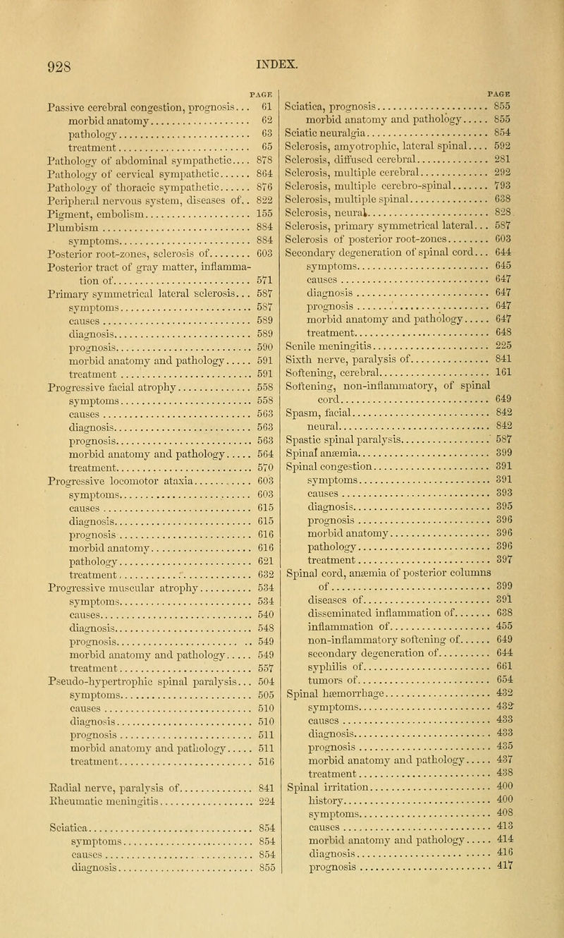 PAGE Passive cerebral congestion, prognosis... 01 morbid anatomy 62 patliology 63 treatment 65 Pathology of abdominal sympathetic— 878 Pathology of cervical sympathetic 8G4 Pathology of thoracic sympathetic 876 Peripheral nervous system, diseases of.. 822 Pigment, embolism 155 Plumbism 884 symptoms 884 Posterior root-zones, sclerosis of 603 Posterior tract of gray matter, inflamma- tion of 571 Primary symmetrical lateral sclerosis... 587 symptoms 587 causes 589 diagnosis 589 prognosis 590 morbid anatomy and pathology 591 treatment 591 Progressive facial atrophy 558 symptoms 558 causes 503 diagnosis 563 prognosis 563 morbid anatomy and pathology 564 treatment 570 Progressive locomotor ataxia 603 symptoms 603 causes 615 diagnosis 015 prognosis 616 morbid anatomy 616 pathology 621 treatment 632 Progressive muscular atrophy 534 symptoms 534 causes 540 diagnosis 548 prognosis 549 morbid anatomy and pathology 549 treatment 557 Pseudo-hypertrophic spmal paralysis... 504 symptoms 505 causes 510 diagnosis 510 prognosis 511 morbid anatomy and pathology 511 treatment 516 Eadial nerve, paralysis of 841 Eheumatic meningitis 224 Sciatica 854 symptoms 854 causes 854 diagnosis 855 PAGE Sciatica, prognosis 855 morbid anatomy and pathology 855 Sciatic neuralgia 854 Sclerosis, amyotrophic, lateral spinal 592 Sclerosis, diffused cerebral 281 Sclerosis, multiple cerebral 292 Sclerosis, multiple cerebro-spinal 793 Sclerosis, multiple spinal 638 Sclerosis, neural 828 Sclerosis, primaiy symmetrical lateral... 587 Sclerosis of posterior root-zones 603 Secondary degeneration of spinal cord... 644 symptoms 645 causes 647 diagnosis 647 prognosis 647 morbid anatomy and pathology 647 treatment 648 Senile meningitis 225 Sixth nerve, paralysis of 841 Softening, cerebral 101 Softening, non-inflammatory, of spinal cord 649 Spasm, facial 842 neural 842 Spastic spinal paralysis ' 587 Spinal ancemia 399 Spinal congestion 391 symptoms 391 causes 393 diagnosis 395 prognosis 396 morbid anatomy 396 pathology 396 treatment 397 Spinal cord, anaemia of posterior columns of 399 diseases of 391 disseminated inflammation of 638 inflammation of 455 non-inflammatory softening of 649 secondary degeneration of 644 syphilis of 661 tumors of 654 Spinal heemon-hage 432 symptoms 432 causes 433 diagnosis 433 prognosis 435 morbid anatomy and pathology 437 treatment 438 Spinal irritation 400 history 400 symptoms 408 causes 413 morbid anatomj' and pathology 414 diagnosis 416 prognosis 417