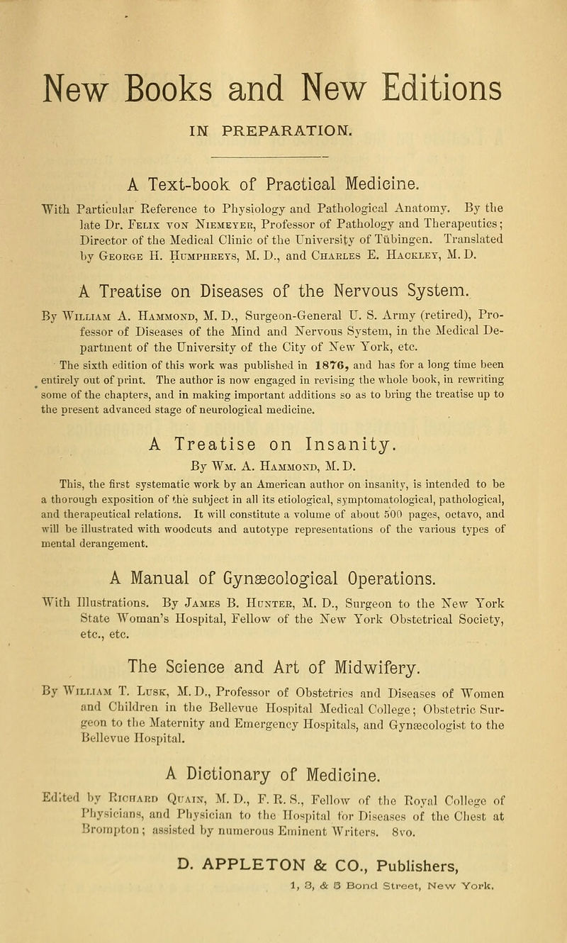 New Books and New Editions IN PREPARATION. A Text-book of Practical Medicine. Witli Particular Eeference to Physiology and Pathological Anatomy. By the late Dr. Felix ton Niemeyek, Professor of Pathology and Therapeutics; Director of the Medical Clinic of the University of Tubingen. Translated by George H. Humphreys, M. D., and Charles E. Haokley, M. D. A Treatise on Diseases of the Nervous System. By William A. Hammoj^d, M. D., Surgeon-General U. S. Army (retired), Pro- fessor of Diseases of the Mind and Nervous System, in the Medical De- partment of the University of the City of iTew York, etc. • The sixth edition of this work was pubHshed in 1876, and has for a long time been entirely out of print. The author is now engaged in revising the whole book, in rewriting some of the chapters, and in making important additions so as to bring the treatise up to tiie present advanced stage of neurological medicine. A Treatise on Insanity. By Wm. a. Hammond, M. D. This, the first systematic work by an American author on insanity, is intended to be a thorough exposition of the subject in all its etiological, symptomatological, pathological, and therapeutical relations. It will constitute a volume of about 500 pages, octavo, and will be illustrated with woodcuts and autotype representations of the various types of mental derangement. A Manual of Gynaecological Operations. With Illustrations. By James B. Hunter, M. D., Surgeon to the New York State Woman's Hospital, Fellow of the jSTew York Obstetrical Society, etc., etc. Tlie Science and Art of Midwifery. By William T. Lusk, M. D., Professor of Obstetrics and Diseases of Women and Children in the Bellevue Hospital Medical College; Obstetric Sur- geon to the Maternity and Emergency Hospitals, and Gynecologist to the Bellevue Hospital. A Dictionary of Medicine. Edited by RionARD Quain, M. D., F. R. S., Fellow of the Royal College of Physicians, and Physician to the irosi)ital for Diseases of the Cliest at Brompton ; assisted by numerous Eminent Writers. 8vo. D. APPLETON & CO., Publishers,