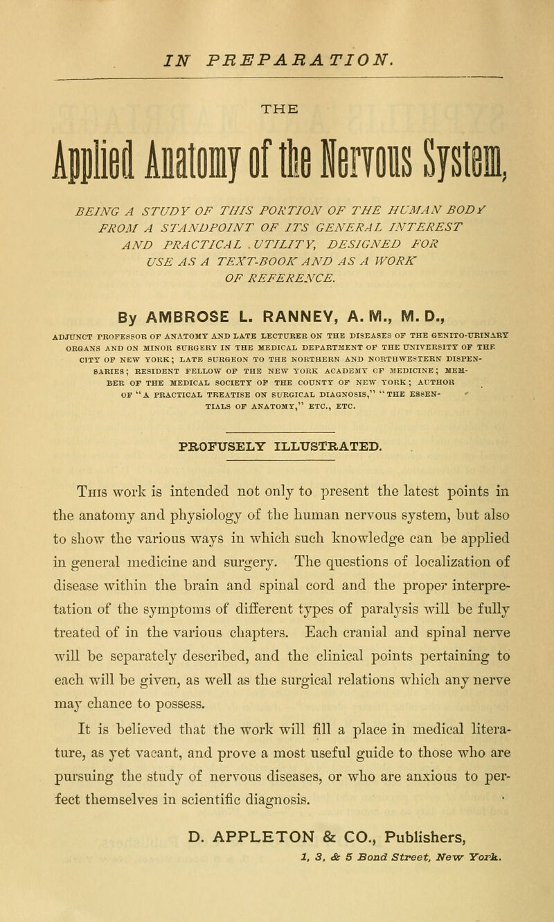 IN PREPARATION. THE AilieiAitoiayflftlieiiTois System, BEING A STUDY OF THIS PORTION OF THE HUMAN BODi FROM A STANDPOINT OF ITS GENERAL INTEREST AND PRACTICAL .UTILITY, DESIGNED FOR USE AS A TEXT-BOOK AND AS A WORK OF REFERENCE. By AMBROSE L. RANNEY, A.M., M. D., ADJUNCT PBOFESSOR OF ANATOMT AND LATE LECTURER ON THE DISEASES OF THE GENITO-UEINABY ORGANS AND ON MINOR SURGERY IN THE MEDICAL DEPARTMENT OP THE UNIVERSITY OF THE CITY OF NEW YORK; LATE SURGEON TO THE NORTHERN AND NORTHWESTERN DISPEN- eARIES; RESIDENT FELLOW OP THE NEW YORK ACADEMY OF MEDICINE ; MEM- BER OF THE MEDICAL SOCIETY OP THE COUNTY OF NEW YORK; AUTHOR OP a PRACTICAL TREATISE ON SURGICAL DIAGNOSIS, THE ESSEN- TIALS OP ANATOMY, ETC., ETC. PROFUSELY ILLUSTRATED. This work is intended not only to present the latest points in the anatomy and physiology of the human nervous system, but also to show the various ways in which such knowledge can be applied in general medicine and surgery. The questions of localization of disease within the brain and spinal cord and the proper interpre- tation of the symptoms of different types of paralysis will be fully treated of in the various chapters. Each cranial and sj^inal nerve will be separately described, and the clinical points pertaining to each will be given, as well as the surgical relations which any nerve may chance to possess. It is believed that the work will fill a place in medical litera- ture, as yet vacant, and prove a most useful guide to those who are pursuing the study of nervous diseases, or who are anxious to per- fect themselves in scientific diagnosis. D. APPLETON & CO., Publishers,