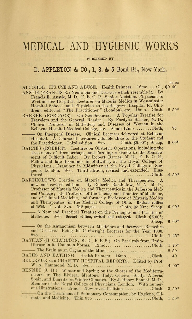 MEDICAL AND HYGIENIC WORKS PUBLISHED BT D. APPLETON & CO., 1, 3, & 5 Bond St., New York. PRICE ALCOHOL: ITS USE AND ABUSE. Health Primers. 16mo... .01., $0 40 ANSTIE (FRANCIS E.) Neuralgia and Diseases whicli resemble it. By Francis E. Anstie, M. D., F. R. 0. P., Senior Assistant Physician to Westminster Hospital; Lecturer on Materia Medica in Westminster Hospital School; and Physician to the Belgrave Hospital for Chil- dren ; editor of The Practitioner  (London), etc. 12mo. Cloth, 2 50* BARKER (FORDYCE). On Sea-Sickness. A Popular Treatise for Travelers and the General Reader. By Fordyce Barker, _M. D., Chnical Professor of Midwifery and Diseases of Women in the Bellevue Hospital Medical College, etc. Small 12mo Cloth, 75 On Puerperal Disease. Clinical Lectures delivered at Bellevue Hospital. A Course of Lectures valuable alike to the Student and the Practitioner. Third edition. 8vo Cloth, $5.00* ; Sheep, 6 00* BARNES (ROBERT). Lectures on Obstetric Operations, including the Treatment of Hsemorrhage, and forming a Guide to the Manage- ment of Difficult Labor. By Robert Barnes, M. D., F. R. 0. P., Fellow and late Examiner in Midwifery at the Royal College of Physicians; Examiner in Midwifery at the Royal College of Sur- geons, London. 8vo. Third edition, revised and extended. Illus- trated Cloth, 4 50* BARTHOLOW'S Treatise on Materia Medica and Therapeutics. A new and revised edition. By Roberts Bartholow, M. A., M. D., Professor of Materia Medica and Therapeutics in the Jefferson Med- ical College; late Professor of the Theory and Practice of Medicine, and of Clinical Medicine, and formerly Professor of Materia Medica and Therapeutics, in the Medical College of Ohio. Revised edition of 18Y9. 1 vol., 8vo. 548 pages Cloth, $5.00* ; Sheep, 6 00* A New and Practical Treatise on the Principles and Practice of Medicine. 8vo. Second edition, revised and enlarged. Cloth, $5.00*; Sheep, 6 00* On the Antagonism between Medicines and between Remedies and Diseases. Being the Cartwright Lectures for the Year 1880. 8vo Cloth, 125* BASTIAN (H. CHARLTON, M. D., F. R. S.) On Paralysis from Brain- Disease in its Common Forms. 12mo Cloth, 1 75* The Brain as an Organ of the Mind 2 50 BATHS AND BATHING. Health Primers. Ifimo Cloth, 40 BELLEVUE and CHARITY HOSPITAL REPORTS. Edited by Prof. W. A. Hammond, M. D. 8vo 4 00* BENNET (J. IT.) Winter and Spring on the Shores of the Mediterra- nean ; or. The Riviera, Mcntonc, Italy, Corsica, Sicily, Algeria, Spain, and Biarritz, as Winter Climates. By J. Henry Bonnet, M. D,, Member of the Royal College of Physicians, London. With numer- ous Illustrations. 12mo. New revised edition Cloth, 3 50* On the Treatment of Pulmonary Consumption, by Hygiene, Cli- mate, and Medicine. Thin 8vo Cloth, 1 50*