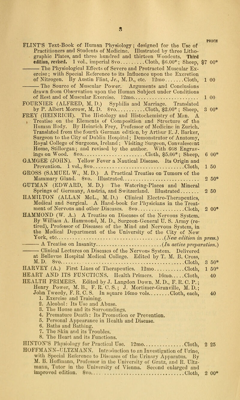 PEIOB FLINT'S Text-Book of Human Physiology; designed for the Use of Practitioners and Students of Medicine. Illustrated by three Litho- graphic Plates, and three hundred and thirteen Woodcuts. Third edition, rcrised. 1 vol., imperial 8vo Cloth, $6.00*; Sheep, $7 00* The Physiological Efl'ects of Severe and Protracted Muscular Ex- ercise ; with Special Eeference to its Iniluence upon the Excretion of Nitrogen, By Austin Flint, Jr., M. D., etc. 12mo Cloth, 1 00 The Source of Muscular Power. Arguments and Conclusions drawn from Observation upon tlie Human Subject under Conditions of Eest and of Muscular Exercise. 12mo 1 00 FOURNIER (ALFRED, M. D.) Syphilis and Marriage. Translated by P. Albert Morrow, M. D. 8vo Cloth, $2.00* ; Sheep, 3 00* FREY (HEINRICH). The Histology and Histochemistry of Miin. A , Treatise on the Elements of Composition and Structure of the Human Body. By Heinrich Frey, Professor of Medicine in Zurich. Translated from the fourth German edition, by Arthur E. J. Barker, Surgeon to the City of Dublin Hospital; Demonstrator of Anatomy, Royal College of Surgeons, Ireland ; Visiting Surgeon, Convalescent Home, Stillorgan; and revised by the author. With 608 Engrav- ings on Wood. 8vo Cloth, $5.00*; Sheep, 6 00* GAMGEE (JOHN). Yellow Fever a Nautical Disease. Its Origin and Prevention. 1 vol., 8vo Cloth, 1 50 GROSS (SAMUEL W., M. D.) A Practical Treatiss on Tumors of the Mammary Gland. 8vo. Illustrated 2 50* GUTMAN (EDWARD, M. D.) The Watering-Places and Mineral Springs of Germany, Austria, and Switzerland. Illustrated 2 50 HAMILTON (ALLAN McL., M. D.) Clinical Electro-Therapeutics, Medical and Surgical. A Hand-book for Physicians in the Treat- ment of Nervous and other Diseases. 8vo Cloth, 2 00* HAMMOND (W. A.) A Treatise on Diseases of the Nervous System. By William A. Hammond, M. D., Surgeon-General U. S. Army (re- tired). Professor of Diseases of the Mind and Nervous System, in the Medical Department of the University of the City of New York, etc (New edition in press.) A Treatise on Insanity {In active pre2Jaration.) CUnical Lectures on Diseases of the Nervous System. Delivered at Bellevue Hospital Medical College. Edited by T. M. B. Cross, M. D. Svo Cloth, 3 50* HARVEY (A.) First Lines of Therapeutics. 12mo Cloth, 1 50* HEART AND ITS FUNCTIONS. Health Primers. 16mo Cloth, 40 HEALTH PRIMERS. Edited by J. Langdon Down, M. D., F. R. 0. P.; Henry Power, M. B., F. R. C. S.; J. Mortimer-Granville, M. D.; John Tweedy, F. R. 0. S. In square 16mo vols Cloth, each, 40 L Exercise and Training. 2. Alcohol: Its Use and Abuse. 3. The House and its Surroundings. 4. Premature Dcatii: Its Promotion or Prevention. 5. Personal Appearance in Health and Disease. 6. Baths and Bathing. 7. The Skin and its Troubles. 8. The Heart and its Functions. HINTON'S Physiology for Practical Use. 12mo Cloth, 2 25 HOFF.MANN-ULTZ.MANN. Introduction to an Investigation of Urine, with Special Reference to Dis'jases of the Urinary Apparatus. By M. B. Hoffmann, Professor in the University of Gratz, and K. Ultz- manu. Tutor in the University of Vienna. Second enlarged and improvod edition. Svo.... Cloth, 2 00*