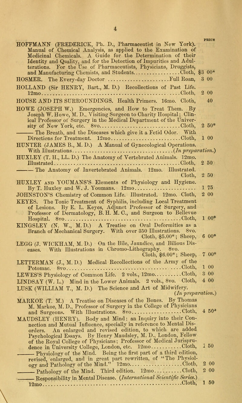 PKICE HOFFMANN (FREDERICK, Ph. D., Pharmaceutist in New York). Manual of Chemical Analysis, as applied to the Examination of Medicinal Chemicals. A Guide for the Determination of their Identity and Quality, and for the Detection of Impurities and Adul- terations. For the Use of Pharmaceutists, Physicians, Druggists, and Manufacturing Chemists, and Students Cloth, $3 00* HOSMER. The Every-day Doctor Full Roan, 3 00 HOLLAND (Sir HENRY, Bart., M. D.) Recollections of Past Life. 12rao Cloth, 2 00 HOUSE AND ITS SURROUNDINGS. Health Primers. 16mo. Cloth, 40 HOWE (JOSEPH W.) Emergencies, and How to Treat Them. By Joseph W. Howe, M. D., Visiting Surgeon to Charity Hospital; Clin- ical Professor of Surgery in the Medical Department of the Univer- sity of New York, etc. 8vo Cloth, 2 50* The Breath, and the Diseases which give it a Fetid Odor. With Directions for Treatment. 12rao Cloth, 1 00 HUNTER (JAMES B., M. D.) A Manual of Gynecological Operations. With Illustrations {In prejmration.) HUXLEY (T. H., LL. D.) The Anatomy of Vertebrated Animals. 12mo. Illustrated Cloth, 2 50 The Anatomy of Invertebrated Animals. 12mo. Illustrated. Cloth, 2 50 HUXLEY AND YOUMANS'S Elements of Physiology and Hygiene. By T. Huxley and W. J. Youmans. 12mo 1 75 JOHNSTON'S Chemistry of Common Life. Illustrated. 12mo. Cloth, 2 00 KEYES. The Tonic Treatment of Syphilis, including Local Treatment of Lesions. By E. L. Keyes, Adjunct Professor of Surgery, and Professor of Dermatology, B. H. M. C, and Surgeon to Bellevue Hospital. 8vo Cloth, 1 00* KINGSLEY (N. W., M.D.) A Treatise on Oral Deformities as a Branch of Mechanical Surgery. With over 350 Illustrations. 8vo. Cloth, $5.00*; Sheep, 6 00* LEGG (J. WICKHAM, M. D.) On the Bile, Jaundice, and Bilious Dis- eases. With Illustrations in Chromo-Lithography. Bvo. Cloth, $6.00*; Sheep, 7 00* LETTERMAN (J., M. D.) Medical Recollections of the Army of the Potomac. Bvo Cloth, 1 00 LEWES'S Physiology of Common Life. 2 vols., 12mo Cloth, 3 00 LINDSAY (W. L.) Mind in the Lower Animals. 2 vols., Bvo. Cloth, 4 00 LUSK (WILLIAM T., M. D.) The Science and Art of Midwifery. (In preparation.) MARKOE (T. M.) A Treatise on Diseases of the Bones. By Thomas M. Markoe, M. D., Professor of Surgery in the College of Physicians and Surgeons. With Illustrations. Bvo Cloth, 4 50* MAUDSLEY (HENRY). Body and Mind: an Inquiry into their Con- nection and Mutual Influence, specially in reference to Mental Dis- orders. An enlarged and revised edition, to which are added Psychological Essays. By Henry Maudsley, M. D., London, Fellow of the Royal College of Physicians; Professor of Medical Jurispru- dence in University College, London, etc. 12mo Cloth, 1 50 Physiology of the Mind. Being the first part of a third edition, revised, enlarged, and in great part rewritten, of The Physiol- ogy and Pathology of the Mind. 12mo Cloth, 2 00 Pathology of the Mind. Third edition. 12mo Cloth, 2 00 Responsibility in Mental Disease. (International Scientific Series.)