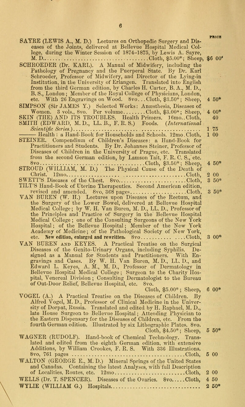 eases of the Joints, delivered at Bellevue Hospital Medical Col- lege, daring the Winter Session of 1874-1875, by Lewis A. Sayre, M. D Cloth, 15.00*; Sheep, $6 00' SCHROEDER (Dr. KARL). A Manual of Midwifery, including the Pathology of Pregnancy and the Puerperal State. By Di-. Karl Schroeder, Professor of Midwifery, and Director of the Lying-in Institution, in tlie University of ErJangen, Translated into English from the third German edition, by Charles H. Carter, B. A., M. D., B. S., London ; Member of the Royal College of Physicians, London, etc. With 26 Engravings on Wood. 8vo. . .Cloth, $.3.50*; Sheep, 4 50* SIMPSON (Sir JAMES Y.) Selected Works: Ansesthesia, Diseases of Women. 3 vols., 8vo. Per volume Cloth, $3.00*; Sheep, 4 00* SKIN (THE) AND ITS TROUBLES. Health Primers. ]6mo..Cloth, 40 SMITH (EDWARD, M. D., LL. B., F. R. S.) Foods. {International Scientific Series.) 1 75 Health : a Hand-Book for Households and Schools. 12mo.Cloth, 1 00 STEINER. Compendium of Children's Diseases: a Hand-Book for Practitioners and Students. By Dr. Johannes Steiner, Professor of Diseases of Children in the University of Prague, etc. Translated from the second German edition, by Lamson Tait, F. R. C. S.,' etc. 8vo Cloth, $3.50*; Sheep, 4 50* STROUD (WILLIAM, M. D.) The Physical Cause of the Death of Christ. 12mo Cloth, 2 00 SWETT'S Diseases of the Chest. 8vo Cloth, 3 50* TILT'S Hand-Book of Uterine Therapeutics. Second American edition, revised and amended. 8vo, 368 pages Cloth, 3 50* VAN BUREN (W. H.) Lectures upon Diseases of the Rectum, and the Surgery of the Lower Bowel, delivered at Bellevue Hospital Medical College; by W. H. Van Buren, M. D., LL. D., Professor of tlie Principles and Practice of Surgery in the Bellevue Hospital Medical College ; one of the Consulting Surgeons of the New York Hospital; of the Bellevue Hospital; Member of the New York Academy of Medicine; of the Pathological Society of New York, etc. New edition, enlarged and rewritten. 8vo Cloth, 3 00* VAN BUREN and KEYES. A Practical Treatise on the Surgical Diseases of the Genito-Urinary Organs, including Syphilis. De- signed as a Manual for Students and Practitioners. With En- gravings and Cases. By W. H. Van Buren, M. D., LL. D., and Edward L. Keyes, A. M., M. D., Professor of Dermatology in Bellevue Hospital Medical College ; Surgeon to the Charity Hos- pital, Venereal Division ; Consulting Dermatologist to the Bureau of Out-Door Relief, Bellevue Hospital, etc. 8vo. Cloth, $5.00*; Sheep, 6 00* VOGEL (A.) A Practical Treatise on the Diseases of Cliildren. By Alfred Vogel, M. D., Professor of Clinical Medicine in the Univer- sity of Dorpat, Russia. Translated and edited by H. Raphael, M. D., late House Surgeon to Bellevue Hospital; Attending Physician to the Eastern Dispensary for the Diseases of Children, etc. From the fourth German edition. Illustrated by six Lithogra{)liic Plates. 8vo. Cloth, $4.50*; Sheep, 5 50* WAGNER (RUDOLF). Hand-book of Chemical Technology. Trans- lated and edited from the eighth German edition, with extensive Additions, by William Crookes, F. R. S. With 336 Illustrations. 8vo, 761 pages Cloth, 5 00 WALTON (GEORGE E., M. D.) Mineral Springs of the United States and Canadas. Containing the latest Analyses, with full Description of Localities, Routes, etc. 12mo Cloth, 2 00 WELLS (Dr. T. SPENCER). Diseases of the Ovaries. 8vo Cloth, 4 50 WYLIE (WILLIAM G.) Hospitals 3 50*