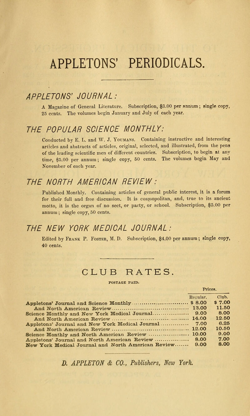 APPLETONS' PERIODICALS. APPLETONS' JOURNAL: A Magazine of General Literature. Subscription, $3.00 per nnrium; single copy, 25 cents. The volumes begin January and July of each year. THE POPULAR SCIENCE MONTHLY: Conducted by E. L. and W. J. Youmans. Containing instructive and interesting articles and abstracts of articles, original, selected, and illustrated, from the pens of the leading scientific men of different countries. Subscription, to begin at any time, $5.00 per annum; single copy, 50 cents. The volumes begin May and November of each year. THE NORTH AMERICAN REVIEW: Published Monthly. Containing articles of general public interest, it is a forum for their full and free discussion. It is cosjriopolitan, and, true to its ancient motto, it is the organ of no sect, or party, or school. Subscription, $5.00 per annum; single copy, 50 cents. THE NEW YORK MEDICAL JOURNAL: Edited by Frank P. Foster, M. D. Subscription, $4.00 per annum; single copy, 40 cents. CLUB RATES. POSTAGE PAID. Prices. Ren-ular. Club. Appletons' Jotimal and Science Monthly $ 8.00 $ 7.00 And North American Review 13.00 11.50 Science Monthly and New York Medical Journal 9.00 8.00 And North American Review • 14.00 12.50 Appletons' Journal and New York Medical Journal 7.00 6.25 And North American Review 12.00 10.50 Science Monthly and North American Review 10.00 9.00 Appletons' Journal and North American Review 8.00 7.00 New York Medical Journal and North American Review 9.00 8.00 D. APPLETON & CO., Publishers, New York