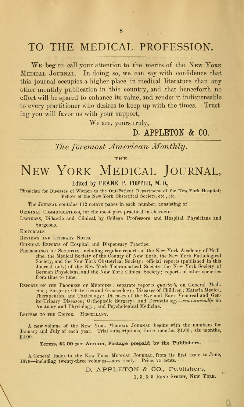 8 TO THE MEDICAL PROFESSION. We beg to call your attention to the merits of the N^ew York Medical Journal. In doing so, we can say with confidence that this journal occupies a higher place in medical literature than any other monthly publication in this country, and that henceforth no effort will be spared to enhance its value, and render it indispensable to every practitioner who desires to keep up with the times. Trust- ing you will favor us with your support, We are, yours truly, D. APPLETON & CO. The foremost American Monthly. THE New York Medical Journal, Edited by FEANE P. FOSTER, M.D., PhyBician for Diseases of Women to the Out-Patient Department of the New York Hospital; Fellow of the New York Obstetrical Society, etc., etc. The Journal contains 112 octavo pages in each number, consisting of Original Communications, for the most part practical in character. Lectures, Didactic and Clinical, by College Professors and Hospital Phjsicians and Surgeons. Editorials. Reviews and Literary Notes. Clinical Reports of Hospital and Dispensary Practice. Proceedings of Societies, including regular reports of the New York Academy of Medi- cine, the Medical Society of the County of New York, the New York Pathological Society, and the New York Obstetrical Society ; official reports (published in this Journal only) of the New York Therapeutical Society, the New York Society of German Physicians, and the New York Clinical Society; reports of other societies from time to time. Reports on the Progress of Medicine : separate reports quarterly on General Medi- cine; Surgery; Obstetrics and Gvnajcology; Diseases of Children ; Materia Medica, Therapeutics, and Toxicology ; Diseases of the Eye and Ear ; Venereal and Gen- ito-Urinary Diseases; Orthoptedic Surgery; and Dermatology—semi-annually on Anatomy and Physiology ; and Ps3'chological Medicine. Letters to the Editor. Miscellany. A new volume of the New York Medical Journal begins with the numbers for January and July of each year. Trial subscriptions, three months, $1.00; six months, $2.00. Terms, $4.00 per Annum, Postagre prepaid by the Publishers. A General Index to the New York Medical Journal, from its first issue to June, 1876—including twenty-three volumes—now ready. Price, 75 cents. D. APPLETON & CO., Publishers, 1, ,3, & 5 Bond Street, New York. Q