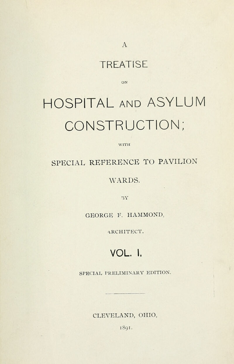 A treatise: ON HOSPITAL AND ASYLUM CONSTRUCTION; WITH SPECIAL REFERENCE TO PAVILION WARDS. BY GEORGE F. HAMMOND, ARCHITECT. VOL. I. SPECIAL PRELIMINARY EDITION. CLEVELAND, OHIO, 1891.