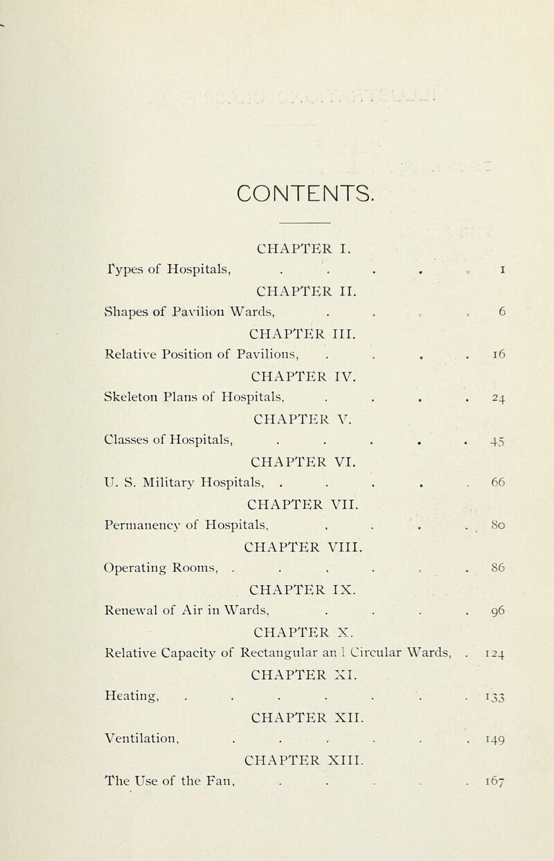 CONTENTS. CHAPTER I. Types of Hospitals, ...... i CHAPTER II. Shapes of Pavilion Wards, . . » ,6 CHAPTER III. Relative Position of Pavilions, . . . .16 CHAPTER IV. Skeleton Plans of Hospitals, . . , '24 CHAPTER V. Classes of Hospitals, . . . , .45 CHAPTER VI. U. S. Military Hospitals, . . . . .66 CHAPTER VII. Permanenc}' of Hospitals, , . . .So CHAPTER VIII. Operating Rooms, . . . . o .86 CHAPTER IX. . . Renewal of Air in Wards, . . . -96 CHAPTER X. Relative Capacity of Rectangular an 1 Circular Wards, . 124 CHAPTER XI. Heating, . . . . . . -133 CHAPTER XII. Ventilation, . . . . . .149 CHAPTER XIII. The Use of the Fan, . . . . .167