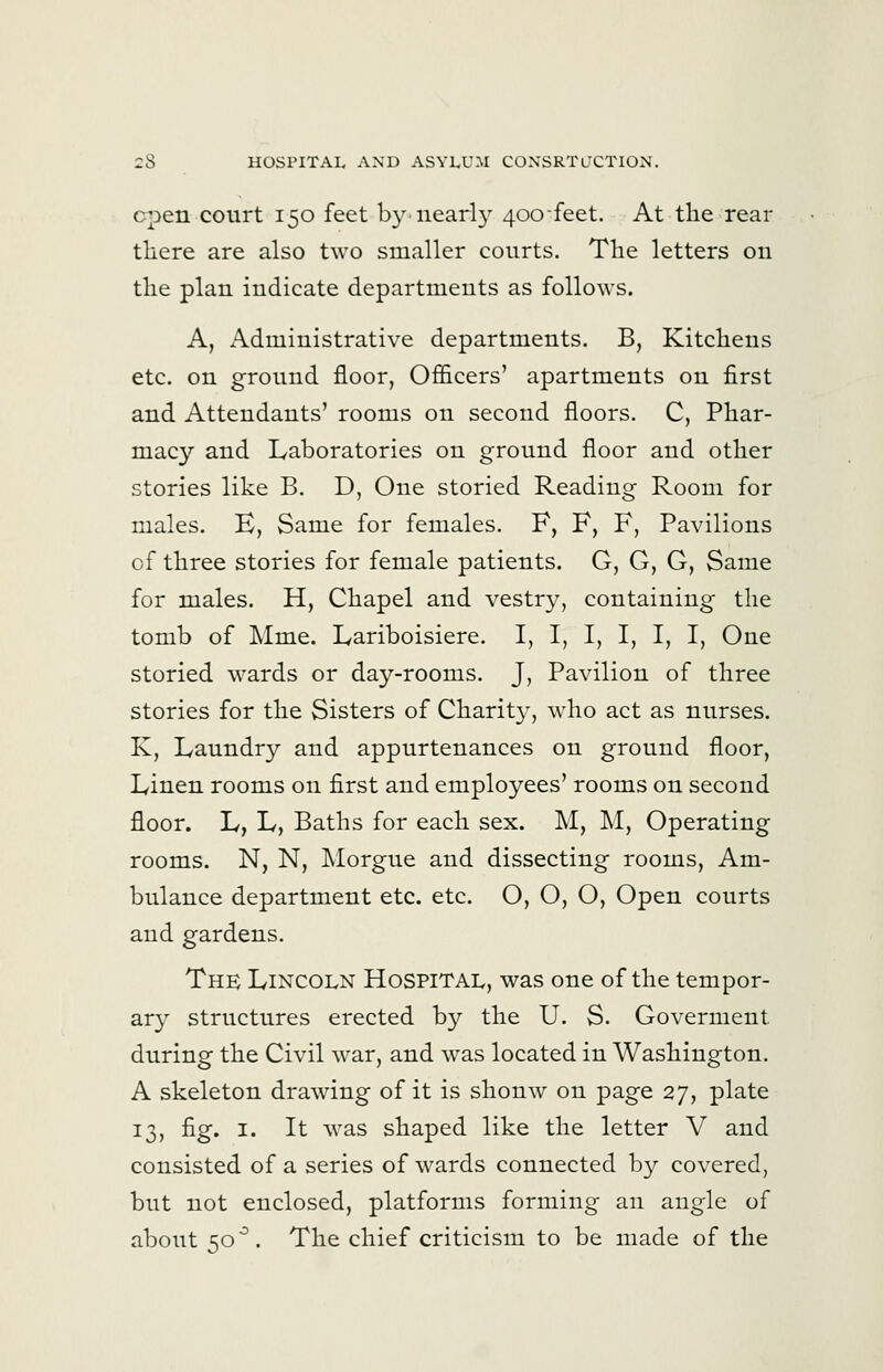 cpen court 150 feet by-nearly 400-feet. At the rear there are also two smaller courts. The letters on the plan indicate departments as follows. A, Administrative departments. B, Kitchens etc. on ground floor, Officers' apartments on first and Attendants' rooms on second floors. C, Phar- macy and Laboratories on ground floor and other stories like B. D, One storied Reading Room for males. E, Same for females. F, F, F, Pavilions of three stories for female patients. G, G, G, Same for males. H, Chapel and vestry, containing the tomb of Mme. Lariboisiere. I, I, I, I, I, I, One storied wards or day-rooms. J, Pavilion of three stories for the Sisters of Charity, who act as nurses. K, Laundry and appurtenances on ground floor, Linen rooms on first and employees' rooms on second floor. L, L, Baths for each sex. M, M, Operating rooms. N, N, Morgue and dissecting rooms, Am- bulance department etc. etc. O, O, O, Open courts and gardens. The Lincoln Hospital, was one of the tempor- ary structures erected by the U. S. Goverment during the Civil war, and was located in Washington. A skeleton drawing of it is shonw on page 27, plate 13, fig. I. It was shaped like the letter V and consisted of a series of wards connected by covered, but not enclosed, platforms forming an angle of about 50^. The chief criticism to be made of the