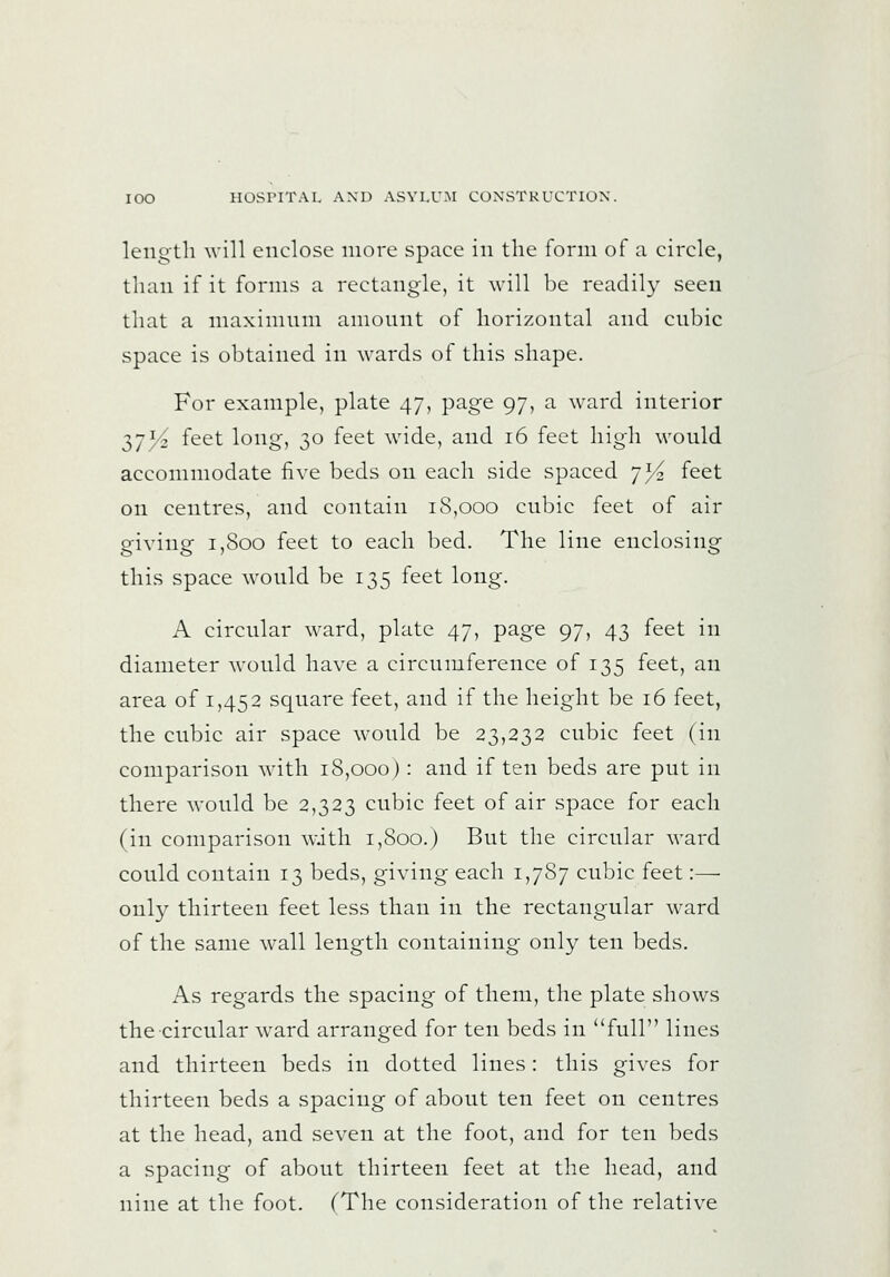 length \vill enclose more space in the form of a circle, than if it forms a rectangle, it will be readily seen that a niaxininm amonnt of horizontal and cnbic space is obtained in wards of this shape. For example, plate 47, page 97, a ward interior 375^ feet long, 30 feet wide, and 16 feet high would accommodate five beds on each side spaced 75^ feet on centres, and contain iS,ooo cubic feet of air giving 1,800 feet to each bed. The line enclosing this space would be 135 feet long. A circular ward, plate 47, page 97, 43 feet in diameter would have a circumference of 135 feet, an area of 1,452 square feet, and if the height be 16 feet, the cubic air space would be 23,232 cubic feet (in comparison with 18,000) : and if ten beds are put in there would be 2,323 cubic feet of air space for each (in comparison with 1,800.) But the circular ward could contain 13 beds, giving each 1,787 cubic feet:— onl}^ thirteen feet less than in the rectangular ward of the same wall length containing only ten beds. As regards the spacing of them, the plate shows the circular ward arranged for ten beds in full lines and thirteen beds in dotted lines: this gives for thirteen beds a spacing of about ten feet on centres at the head, and seven at the foot, and for ten beds a spacing of about thirteen feet at the head, and nine at the foot. (The consideration of the relative