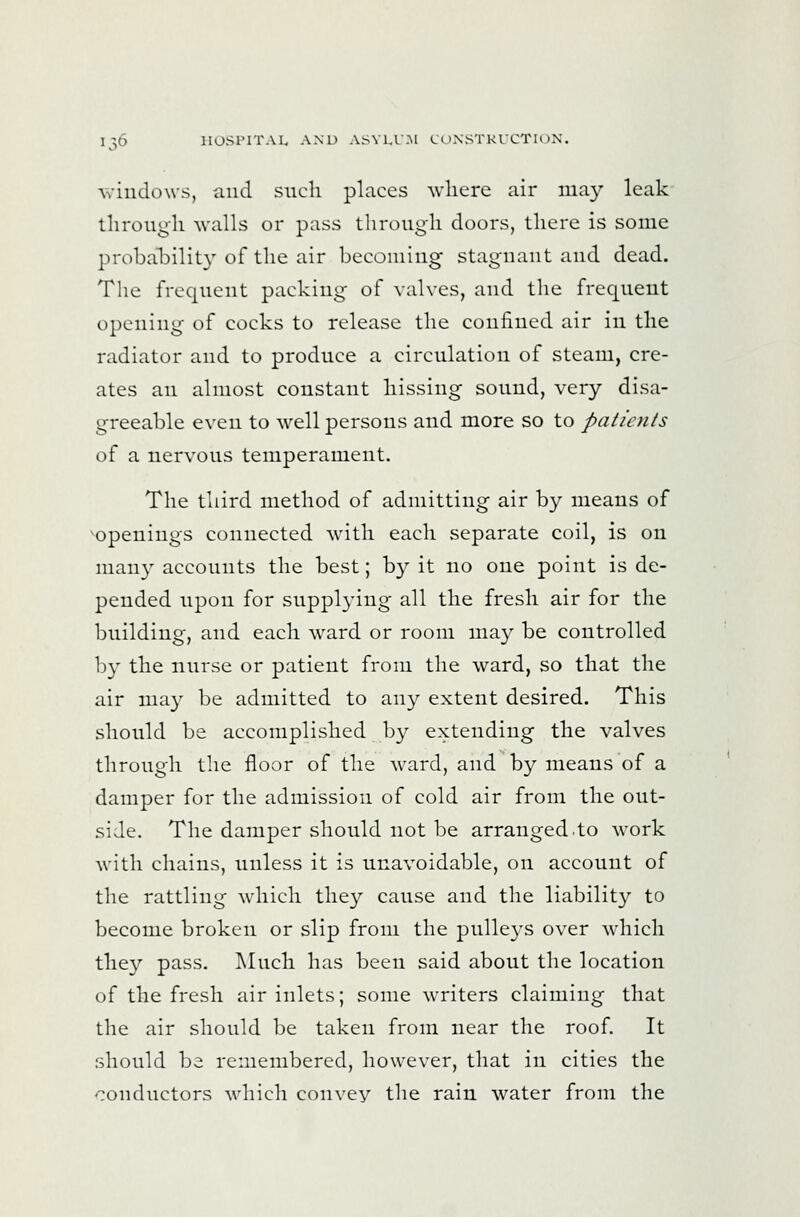 windows, and such places where air may leak through walls or pass through doors, there is some probahilit}^ of the air becoming stagnant and dead. Tlie frequent packing of valves, and the frequent t)pcning of cocks to release the confined air in the radiator and to produce a circulation of steam, cre- ates an almost constant hissing sound, very disa- greeable even to well persons and more so to patients of a nervous temperament. The third method of admitting air by means of openings connected with each separate coil, is on many accounts the best; by it no one point is de- pended upon for suppl3'ing all the fresh air for the building, and each ward or room may be controlled by the nurse or patient from the ward, so that the air ma}' be admitted to any extent desired. This should be accomplished by extending the valves through the floor of the ward, and by means of a damper for the admission of cold air from the out- side. The damper should not be arranged.to work with chains, unless it is unavoidable, on account of the rattling which they cause and the liability to become broken or slip from the pulle3'S over which the}^ pass. ]\Iuch has been said about the location of the fresh air inlets; some writers claiming that the air should be taken from near the roof. It should be remembered, however, that in cities the '-ronductors which convey the rain water from the