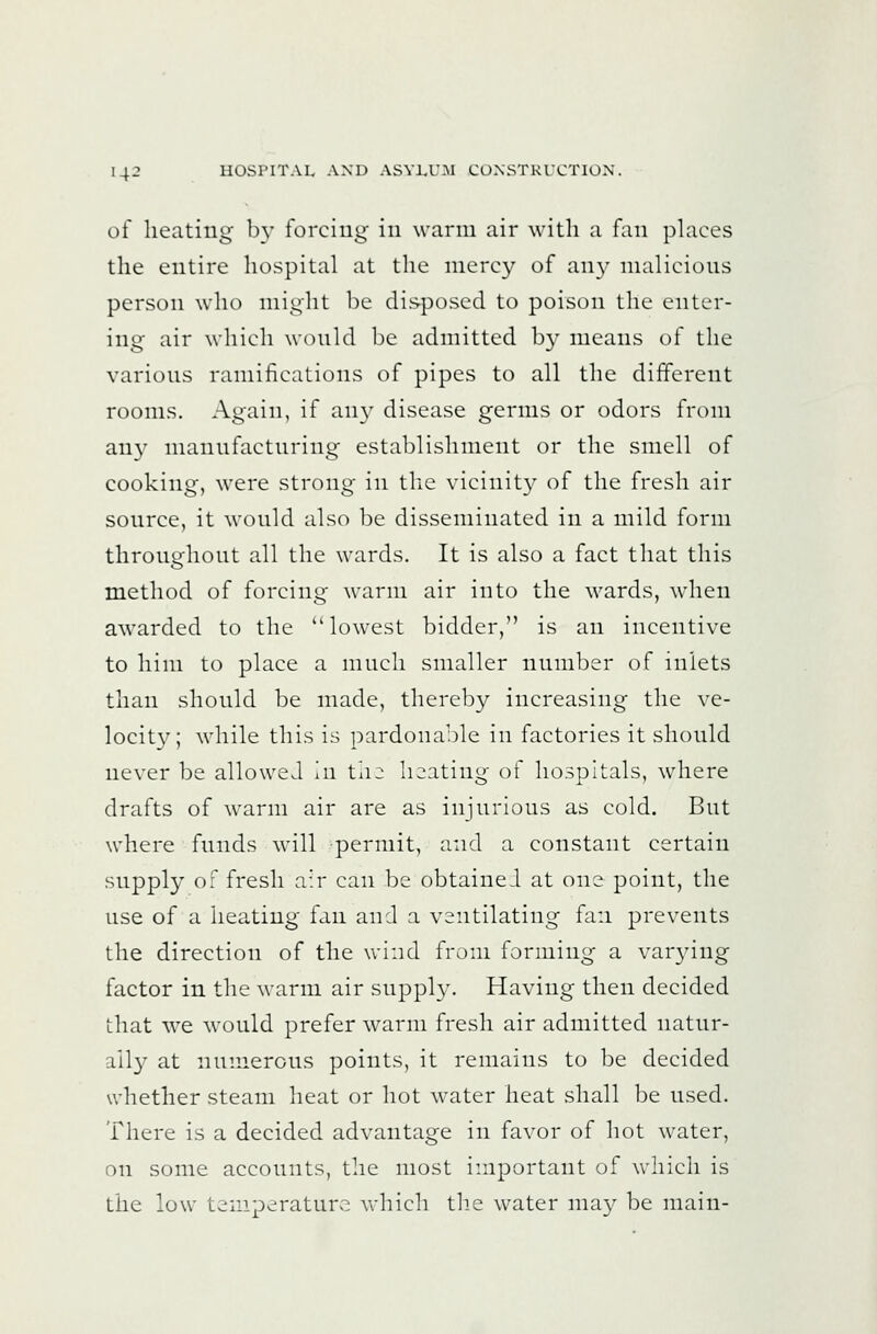 of heating by forcing in warm air with a fan phices the entire hospital at the nierc}^ of any nialicions person who might be disposed to poison the enter- ing air which wonld be admitted b}- means of the varions ramifications of pipes to all the different rooms. Again, if an}^ disease germs or odors from an}' nianufactnring establishment or the smell of cooking, were strong in the vicinit}^ of the fresh air sonrce, it wonld also be disseminated in a mild form thronohont all the wards. It is also a fact that this method of forcing warm air into the wards, when awarded to the ''lowest bidder, is an incentive to him to place a mnch smaller nnmber of inlets than shonld be made, thereby increasing the ve- locity; while this is pardonable in factories it shonld never be allowed in tii2 heating of hospitals, where drafts of warm air are as injnrious as cold. Bnt where fnnds will permit, and a constant certain snpply of fresh air can be obtainei at one point, the nse of a heating fan and a ventilating fan prevents the direction of the wind from forming a varying factor in the warm air snpply. Having then decided that we would prefer warm fresh air admitted natur- ally at numerous points, it remains to Ijc decided whether steam heat or hot water heat shall be used. There is a decided advantage in favor of hot water, on some accounts, the most important of which is the low temperature whicli th^e water may be main-