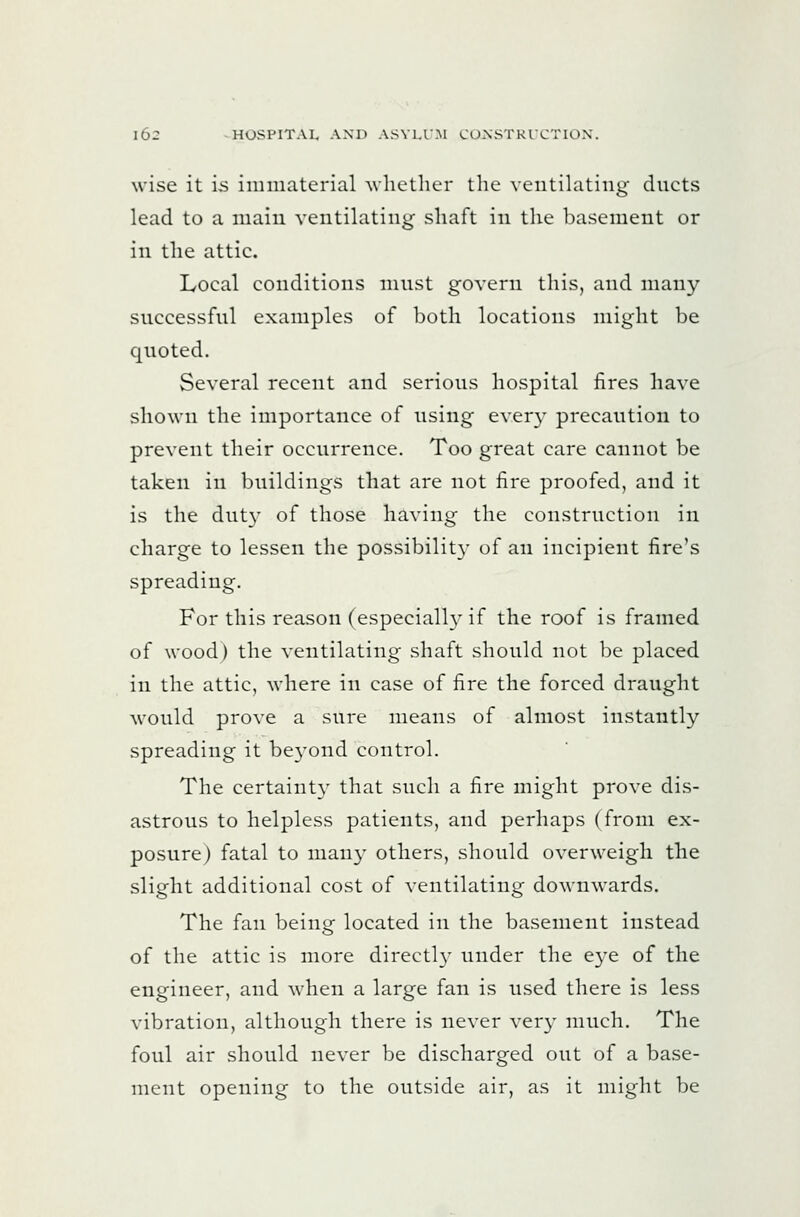 wise it i-s immaterial Avhether the ventilating ducts lead to a maiu ventilating shaft in the basement or in the attic. Local conditions must govern this, and many successful examples of both locations might be quoted. Several recent and serious hospital fires have shown the importance of using every precaution to prevent their occurrence. Too great care cannot be taken in buildings that are not fire proofed, and it is the duty of those having the construction in charge to lessen the possibilit}' of an incipient fire's spreading. For this reason (especially if the roof is framed of wood) the ventilating shaft should not be placed in the attic, where in case of fire the forced draught would prove a sure means of almost instantly spreading it beyond control. The certaint}' that such a fire might prove dis- astrous to helpless patients, and perhaps (from ex- posure) fatal to man}^ others, should overweigh the slight additional cost of ventilating downwards. The fan beino- located in the basement instead o of the attic is more directly under the eye of the engineer, and when a large fan is used there is less vibration, although there is never very much. The foul air should never be discharged out of a base- ment opening to the outside air, as it might be